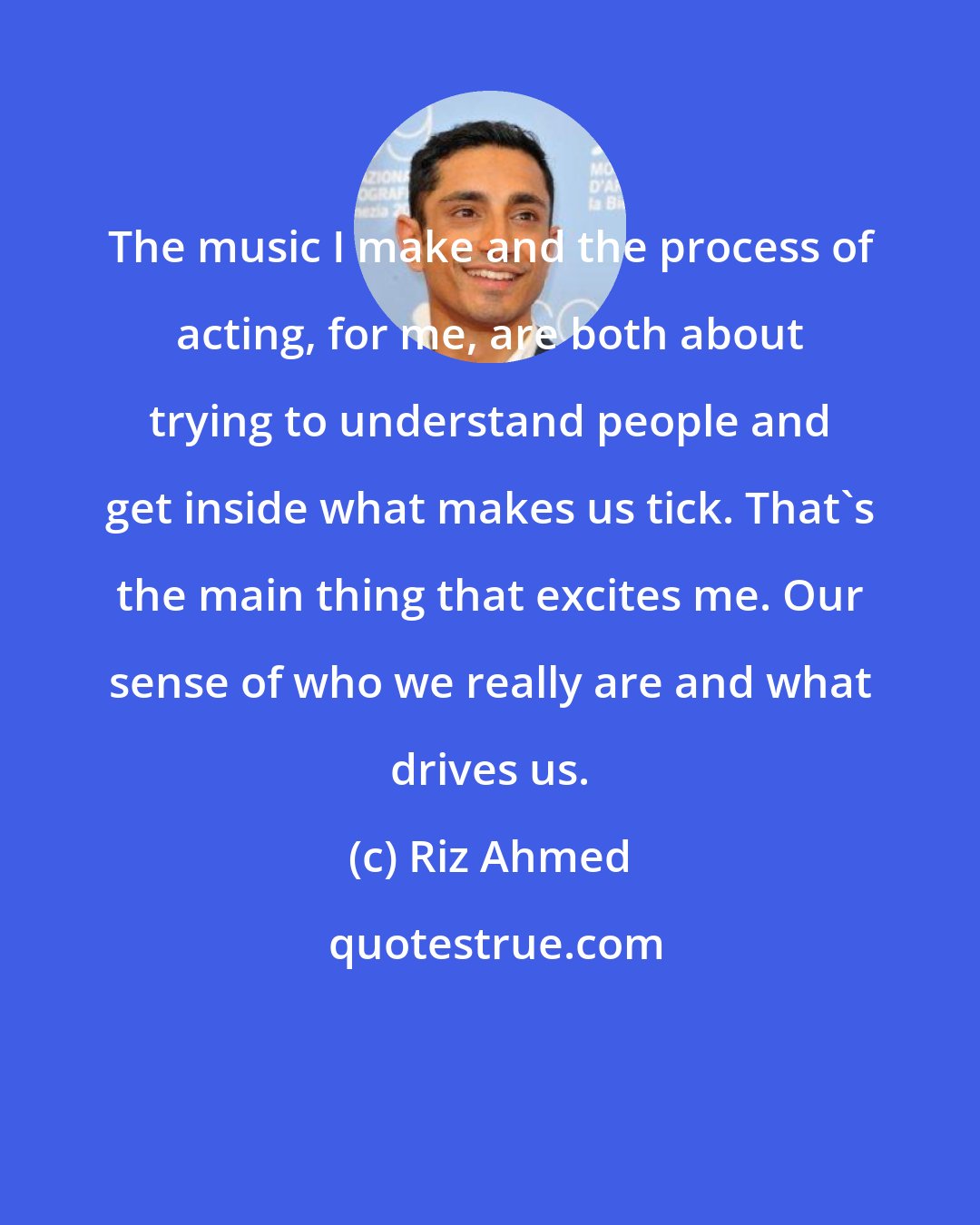 Riz Ahmed: The music I make and the process of acting, for me, are both about trying to understand people and get inside what makes us tick. That's the main thing that excites me. Our sense of who we really are and what drives us.