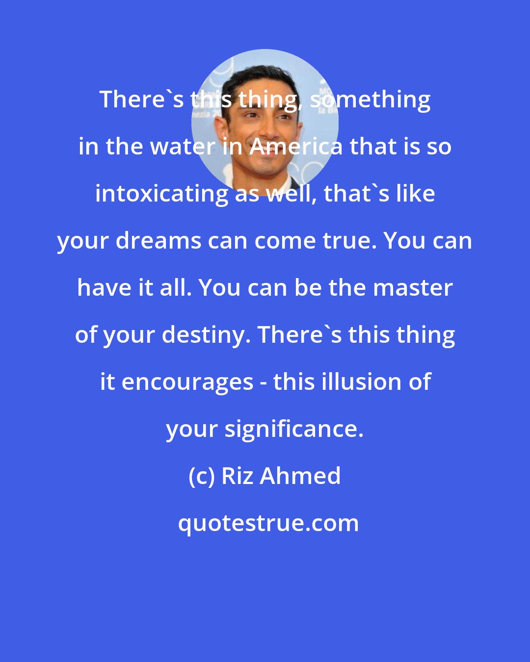 Riz Ahmed: There's this thing, something in the water in America that is so intoxicating as well, that's like your dreams can come true. You can have it all. You can be the master of your destiny. There's this thing it encourages - this illusion of your significance.