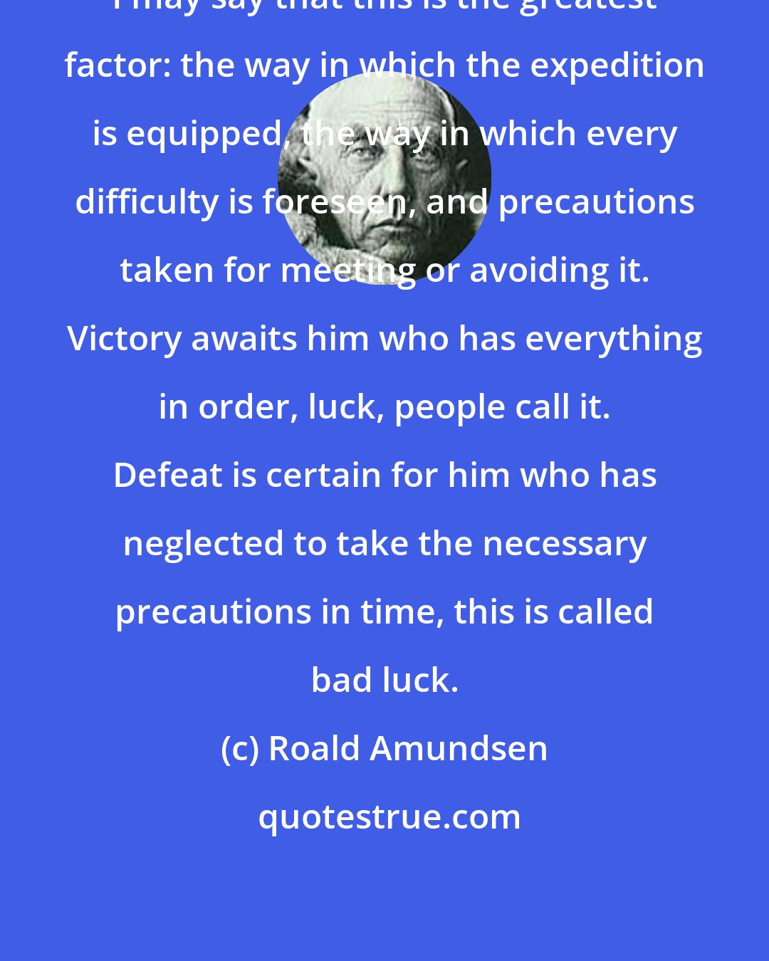 Roald Amundsen: I may say that this is the greatest factor: the way in which the expedition is equipped, the way in which every difficulty is foreseen, and precautions taken for meeting or avoiding it. Victory awaits him who has everything in order, luck, people call it. Defeat is certain for him who has neglected to take the necessary precautions in time, this is called bad luck.