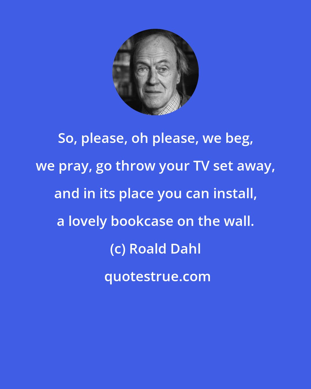 Roald Dahl: So, please, oh please, we beg, we pray, go throw your TV set away, and in its place you can install, a lovely bookcase on the wall.