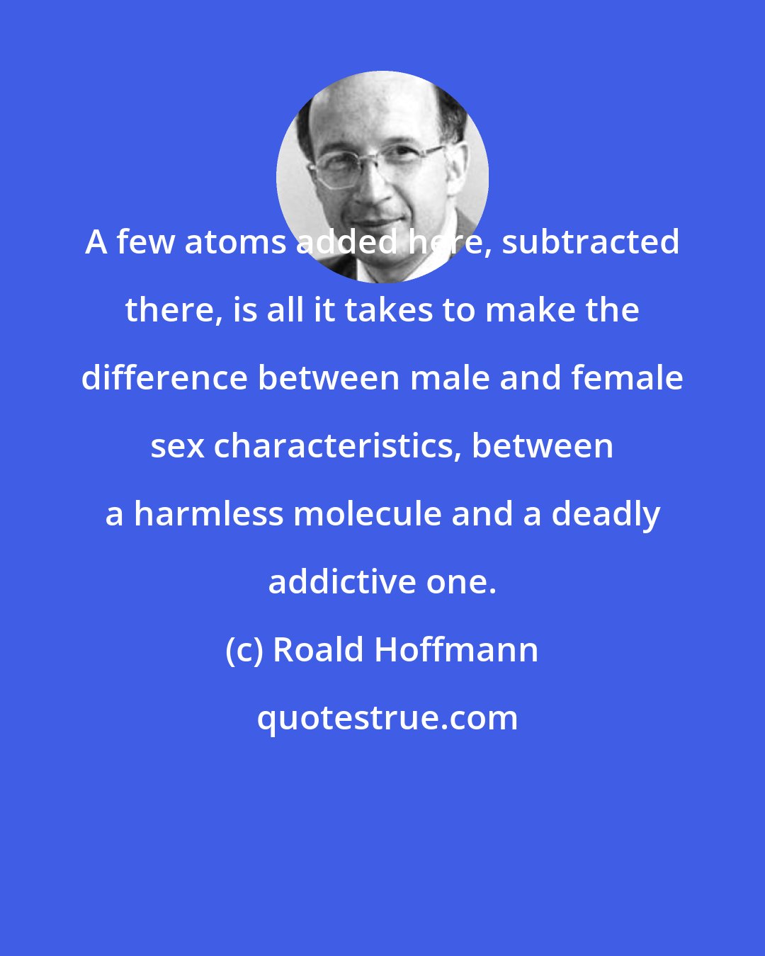 Roald Hoffmann: A few atoms added here, subtracted there, is all it takes to make the difference between male and female sex characteristics, between a harmless molecule and a deadly addictive one.