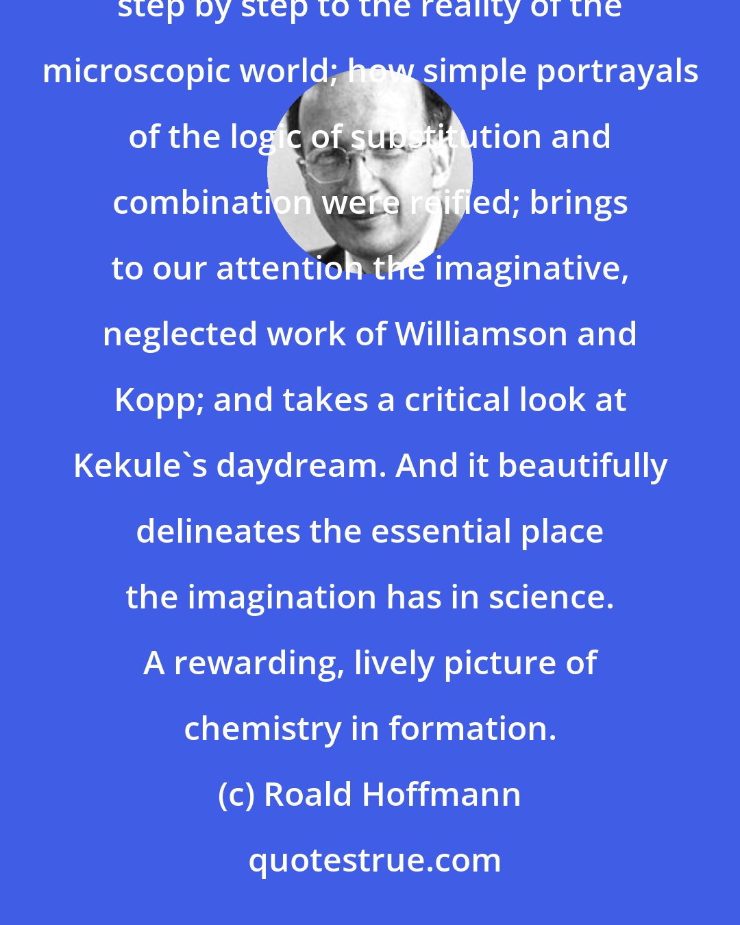 Roald Hoffmann: Alan Rocke's Image and Reality does so many things vividly and convincingly: it shows how visual images led chemistry step by step to the reality of the microscopic world; how simple portrayals of the logic of substitution and combination were reified; brings to our attention the imaginative, neglected work of Williamson and Kopp; and takes a critical look at Kekule's daydream. And it beautifully delineates the essential place the imagination has in science. A rewarding, lively picture of chemistry in formation.