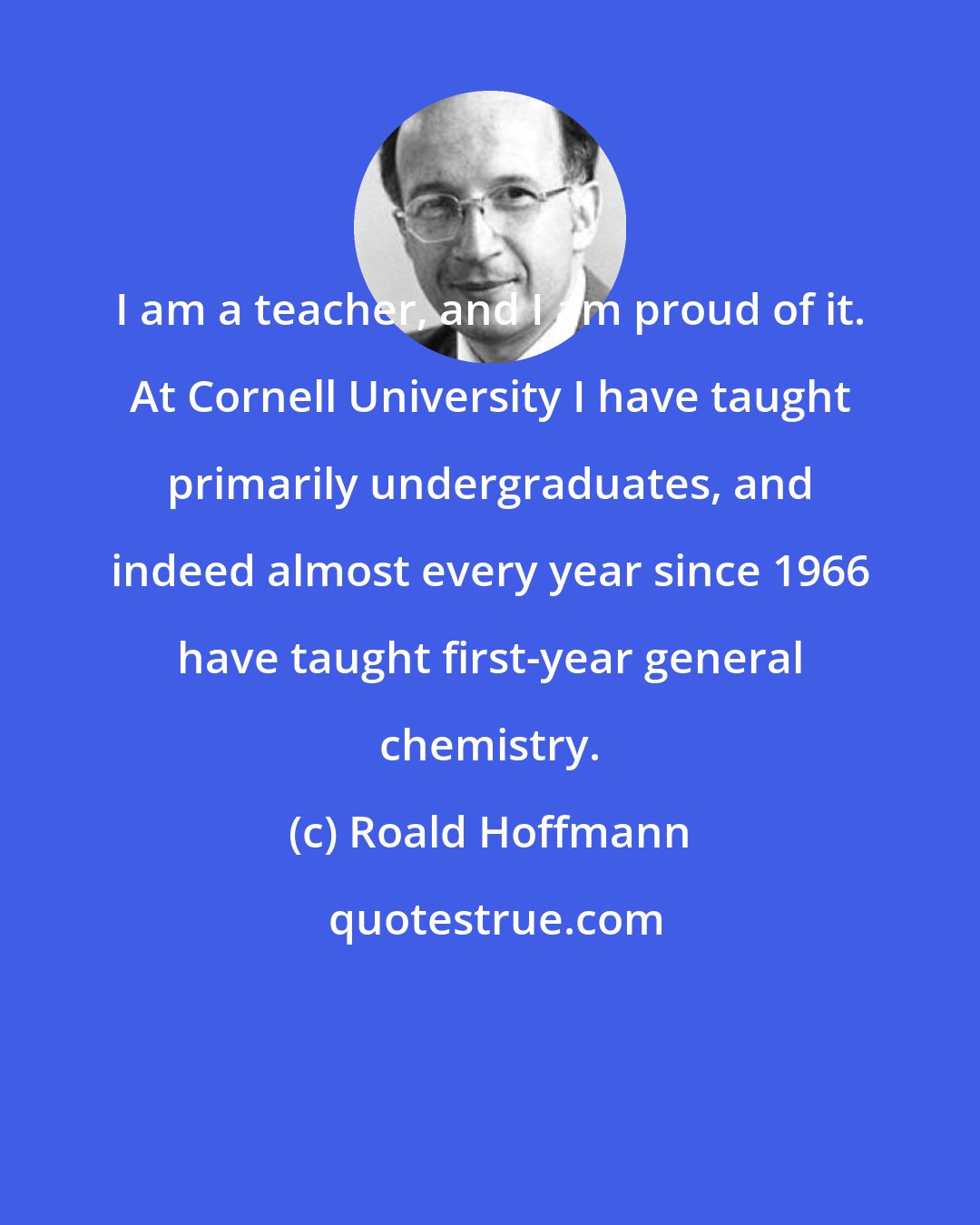 Roald Hoffmann: I am a teacher, and I am proud of it. At Cornell University I have taught primarily undergraduates, and indeed almost every year since 1966 have taught first-year general chemistry.