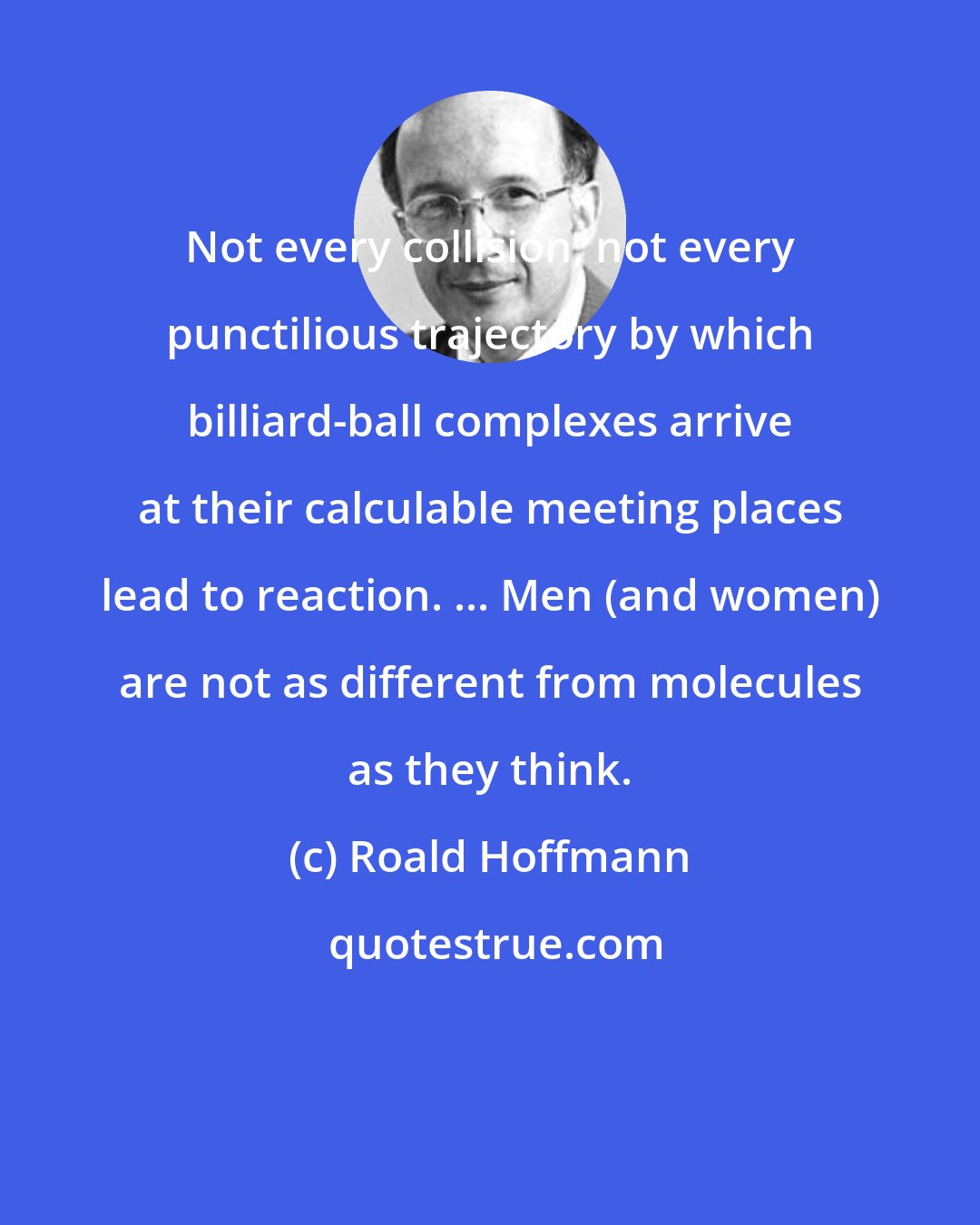 Roald Hoffmann: Not every collision, not every punctilious trajectory by which billiard-ball complexes arrive at their calculable meeting places lead to reaction. ... Men (and women) are not as different from molecules as they think.