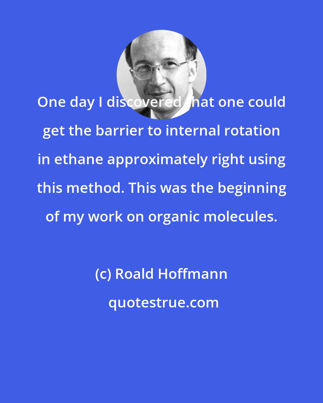 Roald Hoffmann: One day I discovered that one could get the barrier to internal rotation in ethane approximately right using this method. This was the beginning of my work on organic molecules.