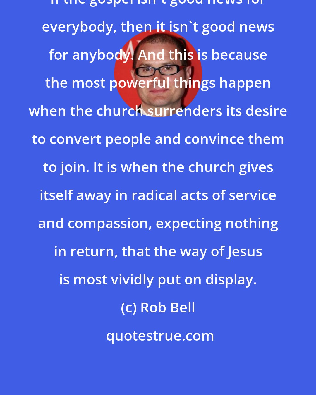 Rob Bell: If the gospel isn't good news for everybody, then it isn't good news for anybody. And this is because the most powerful things happen when the church surrenders its desire to convert people and convince them to join. It is when the church gives itself away in radical acts of service and compassion, expecting nothing in return, that the way of Jesus is most vividly put on display.