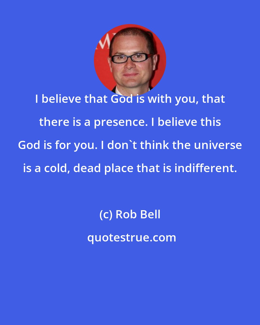 Rob Bell: I believe that God is with you, that there is a presence. I believe this God is for you. I don't think the universe is a cold, dead place that is indifferent.