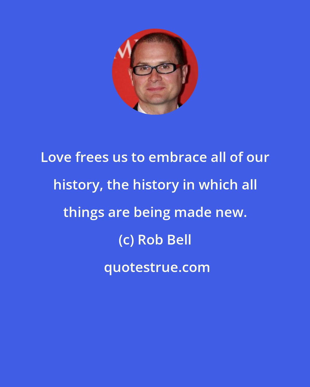 Rob Bell: Love frees us to embrace all of our history, the history in which all things are being made new.