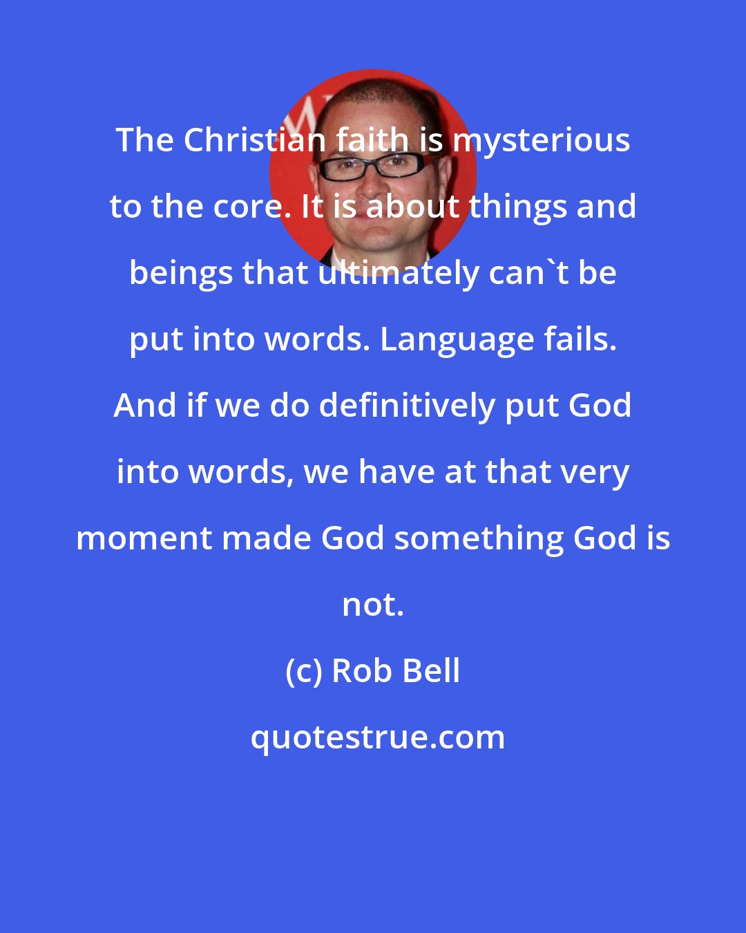 Rob Bell: The Christian faith is mysterious to the core. It is about things and beings that ultimately can't be put into words. Language fails. And if we do definitively put God into words, we have at that very moment made God something God is not.