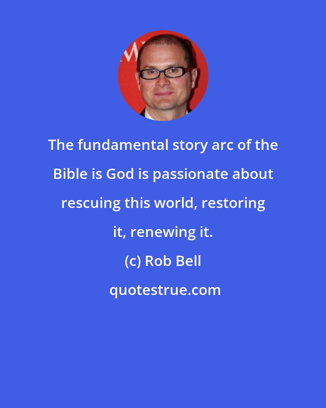 Rob Bell: The fundamental story arc of the Bible is God is passionate about rescuing this world, restoring it, renewing it.