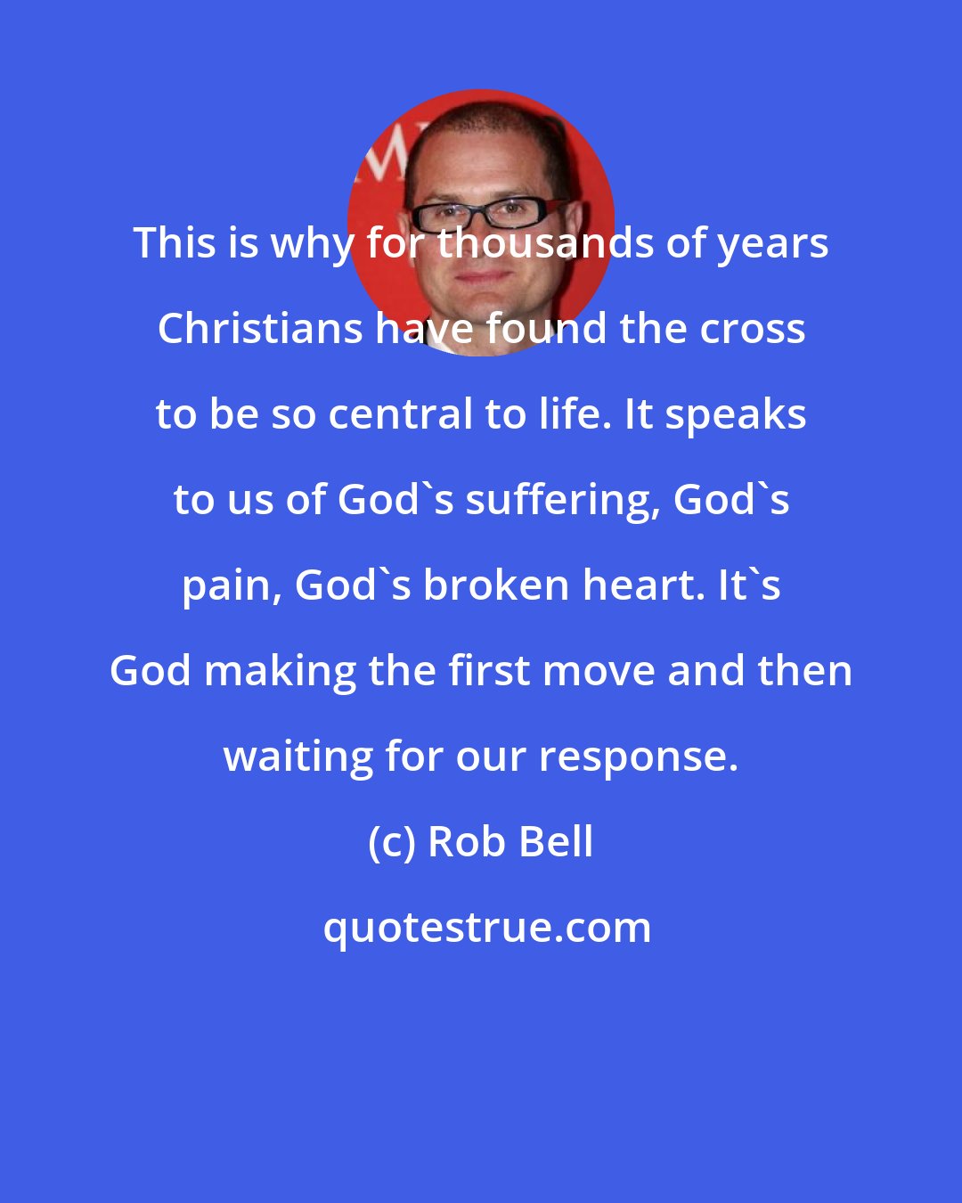 Rob Bell: This is why for thousands of years Christians have found the cross to be so central to life. It speaks to us of God's suffering, God's pain, God's broken heart. It's God making the first move and then waiting for our response.