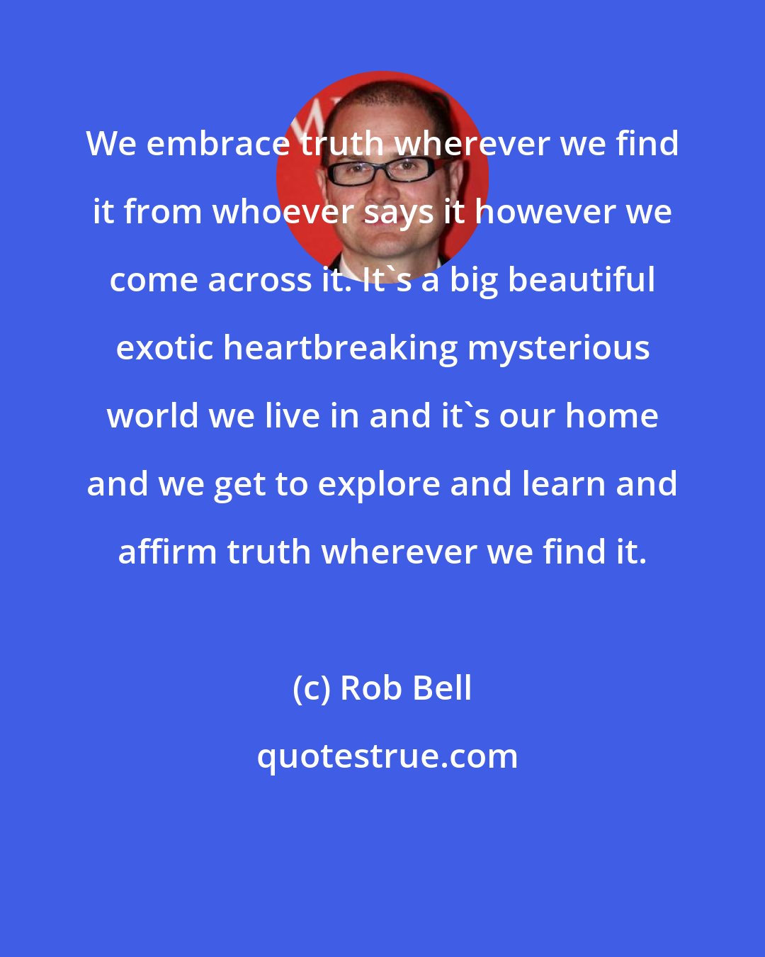 Rob Bell: We embrace truth wherever we find it from whoever says it however we come across it. It's a big beautiful exotic heartbreaking mysterious world we live in and it's our home and we get to explore and learn and affirm truth wherever we find it.