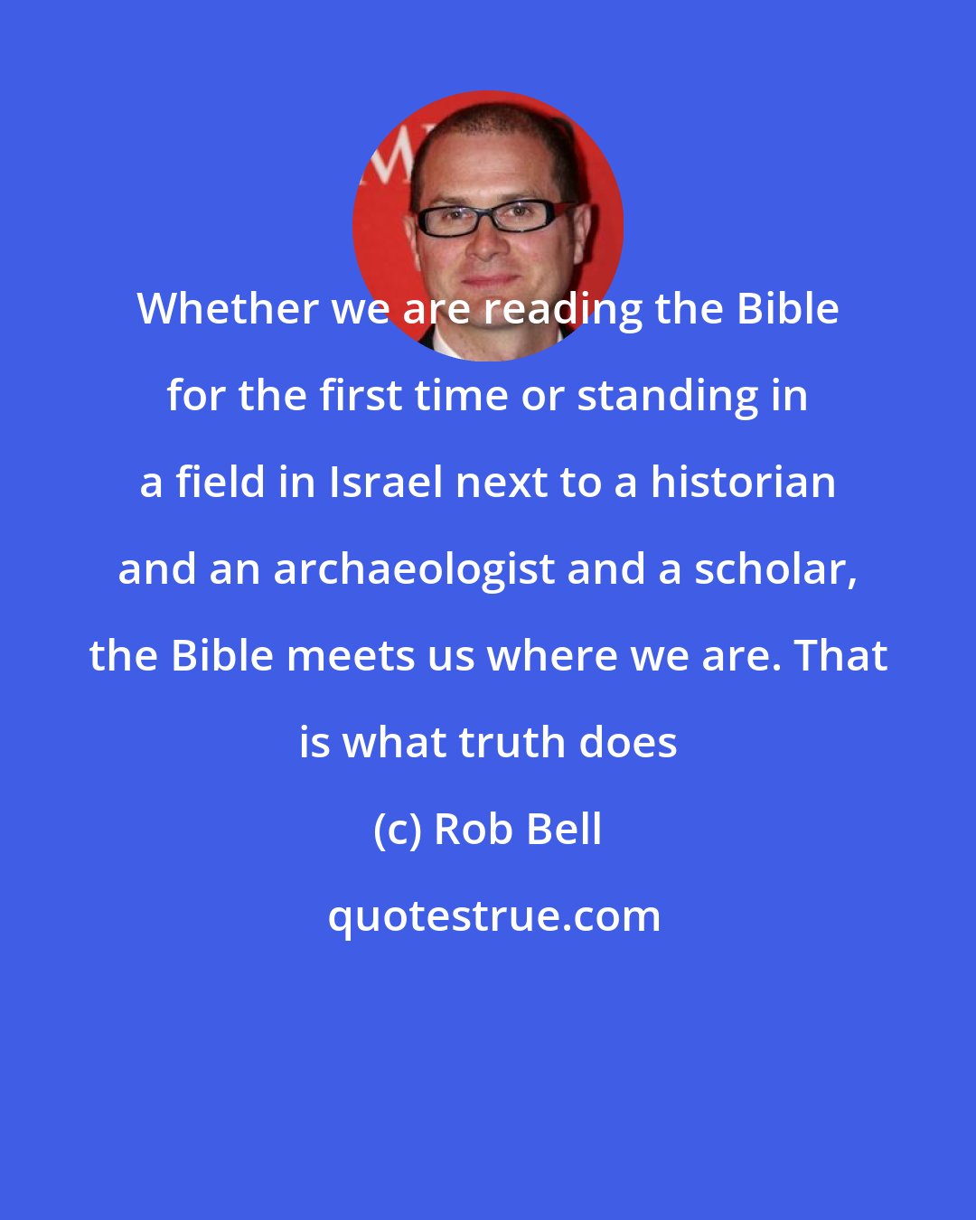 Rob Bell: Whether we are reading the Bible for the first time or standing in a field in Israel next to a historian and an archaeologist and a scholar, the Bible meets us where we are. That is what truth does