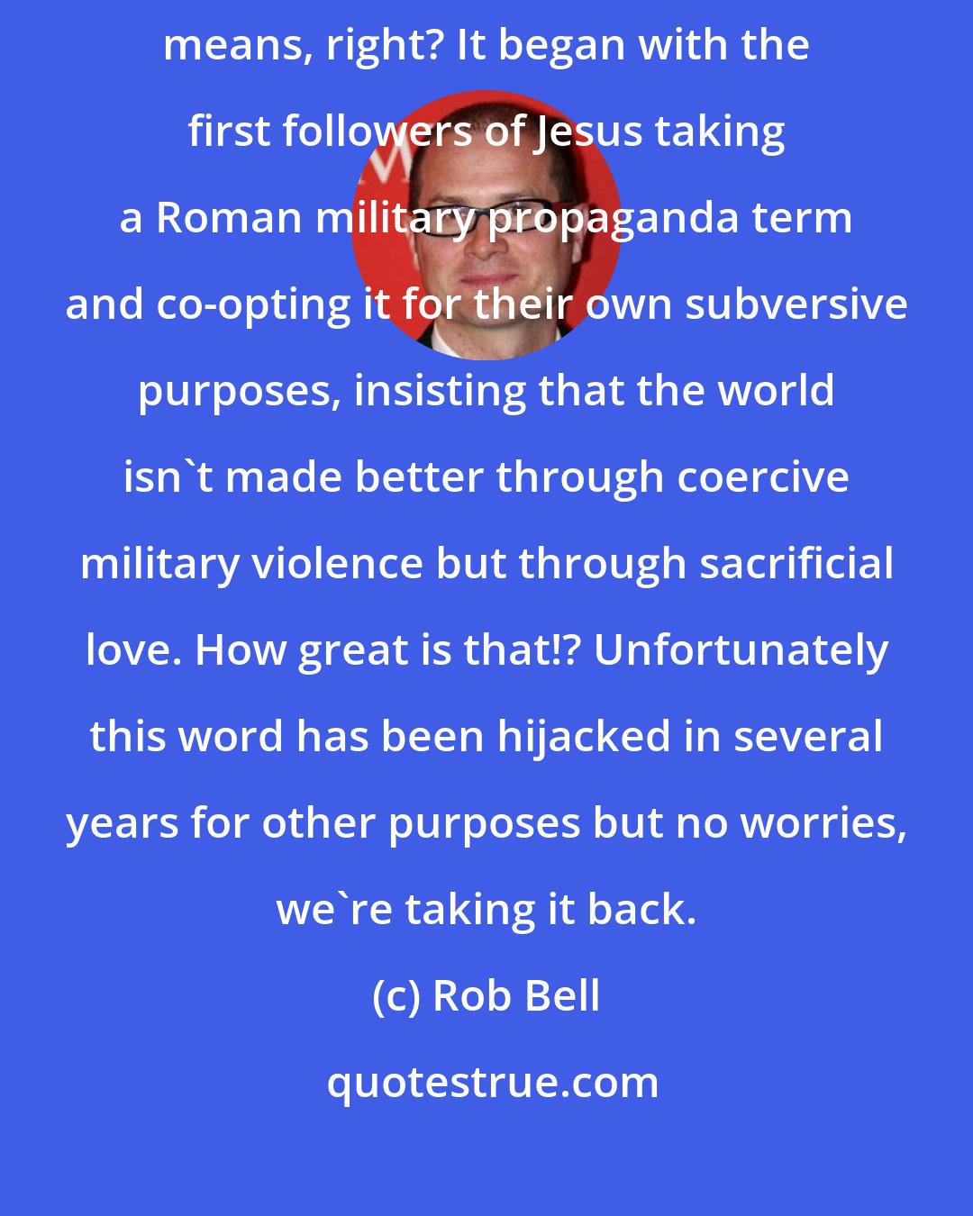 Rob Bell: I would hope that wherever I go I bring good news - that's what that word means, right? It began with the first followers of Jesus taking a Roman military propaganda term and co-opting it for their own subversive purposes, insisting that the world isn't made better through coercive military violence but through sacrificial love. How great is that!? Unfortunately this word has been hijacked in several years for other purposes but no worries, we're taking it back.