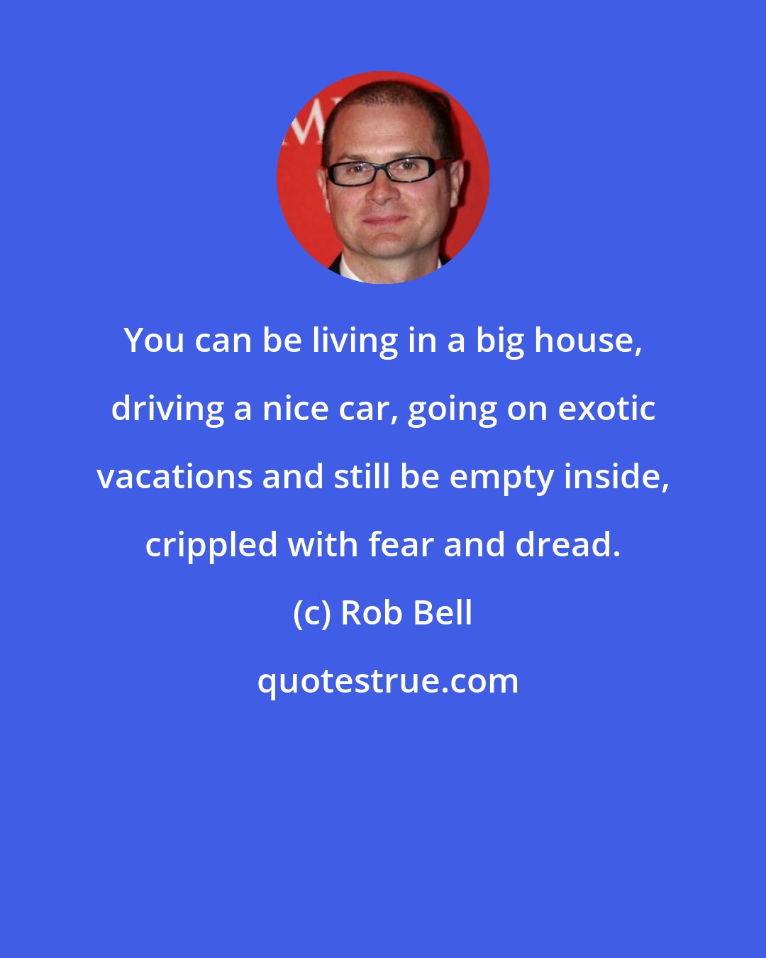 Rob Bell: You can be living in a big house, driving a nice car, going on exotic vacations and still be empty inside, crippled with fear and dread.