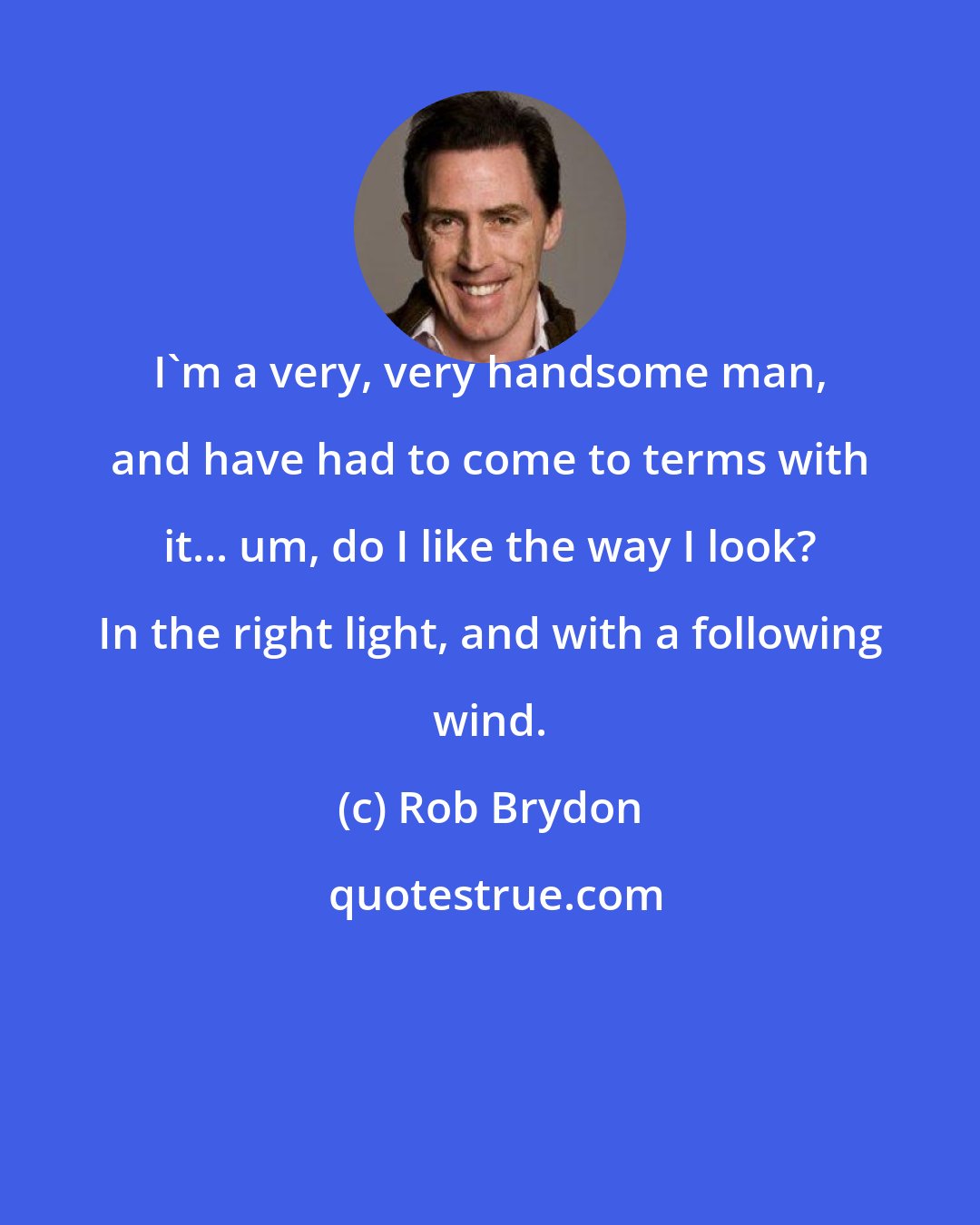 Rob Brydon: I'm a very, very handsome man, and have had to come to terms with it... um, do I like the way I look? In the right light, and with a following wind.