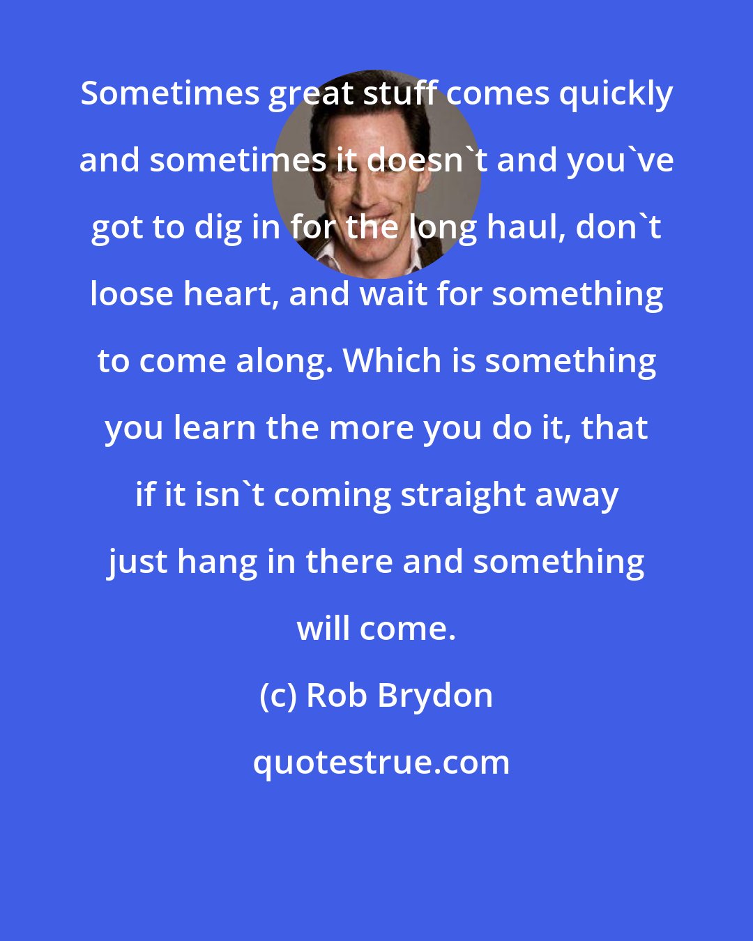 Rob Brydon: Sometimes great stuff comes quickly and sometimes it doesn't and you've got to dig in for the long haul, don't loose heart, and wait for something to come along. Which is something you learn the more you do it, that if it isn't coming straight away just hang in there and something will come.