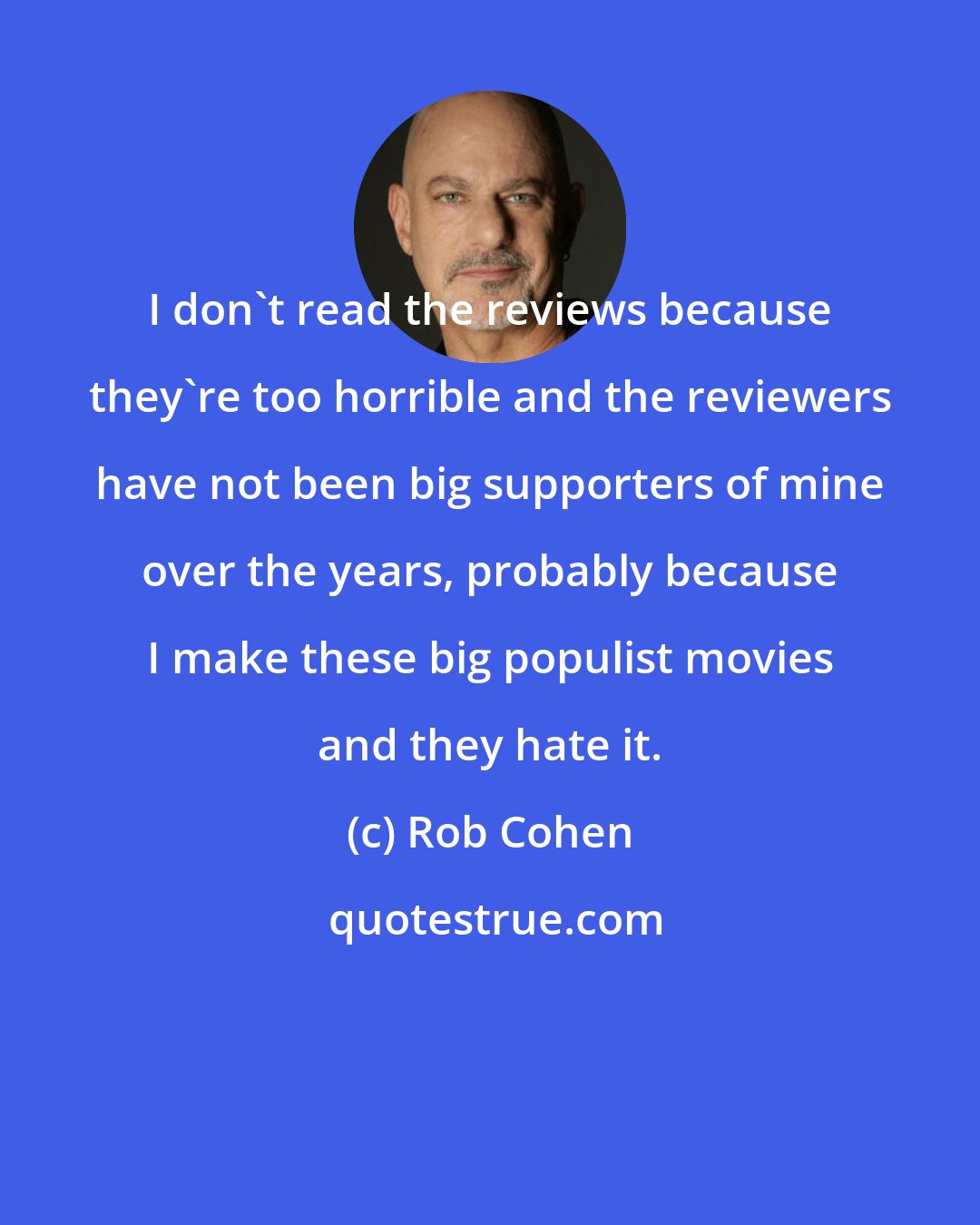 Rob Cohen: I don't read the reviews because they're too horrible and the reviewers have not been big supporters of mine over the years, probably because I make these big populist movies and they hate it.