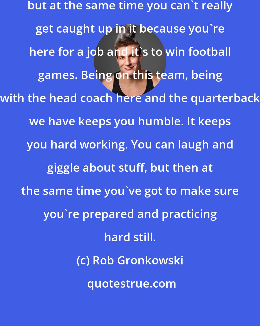 Rob Gronkowski: It's cool. You can laugh about it, but at the same time you can't really get caught up in it because you're here for a job and it's to win football games. Being on this team, being with the head coach here and the quarterback we have keeps you humble. It keeps you hard working. You can laugh and giggle about stuff, but then at the same time you've got to make sure you're prepared and practicing hard still.