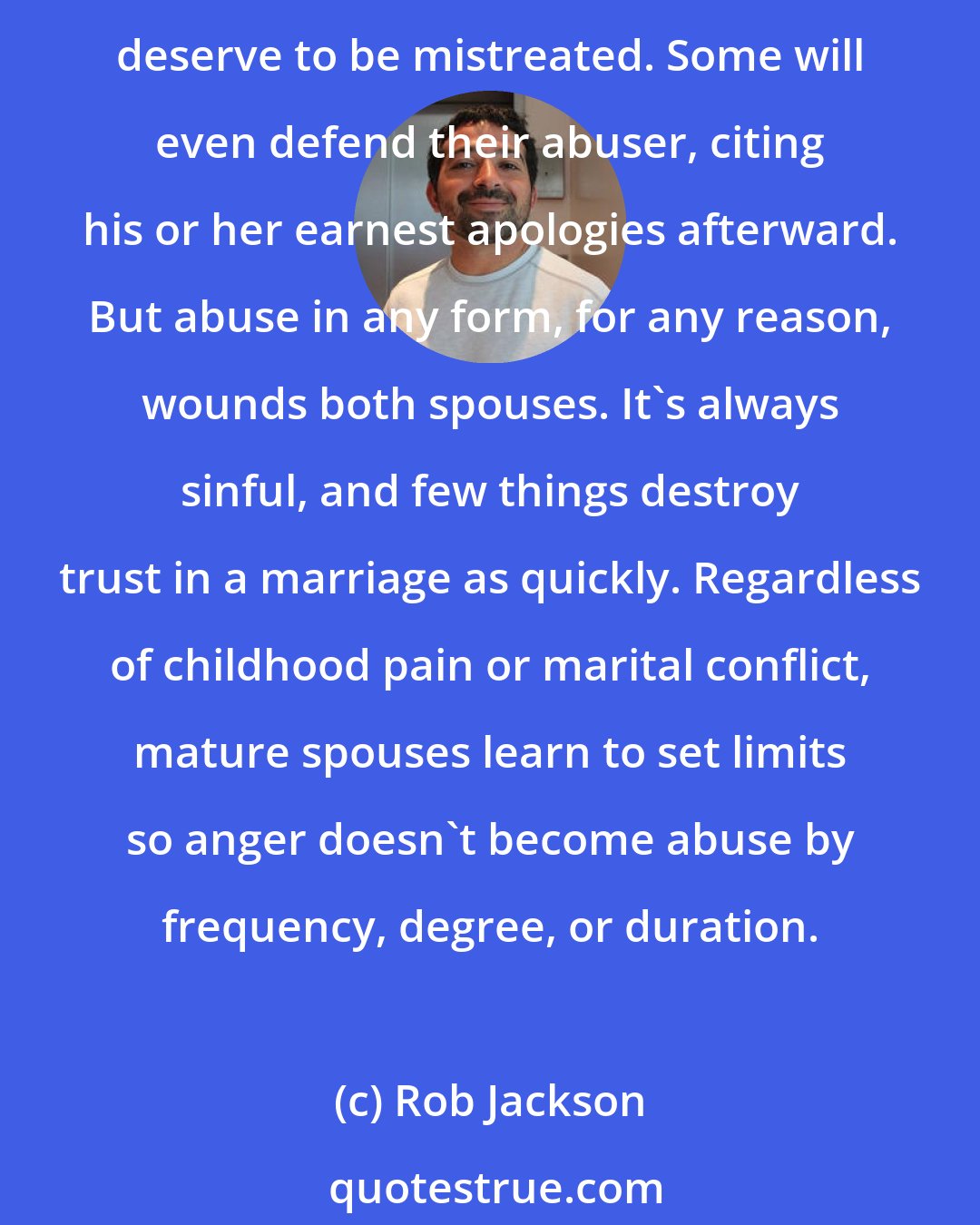 Rob Jackson: Abuse is always wrong. Some try to excuse it. Most perpetrators have a sense of entitlement, thinking their actions are justified. Ironically, their victims may also believe they deserve to be mistreated. Some will even defend their abuser, citing his or her earnest apologies afterward. But abuse in any form, for any reason, wounds both spouses. It's always sinful, and few things destroy trust in a marriage as quickly. Regardless of childhood pain or marital conflict, mature spouses learn to set limits so anger doesn't become abuse by frequency, degree, or duration.