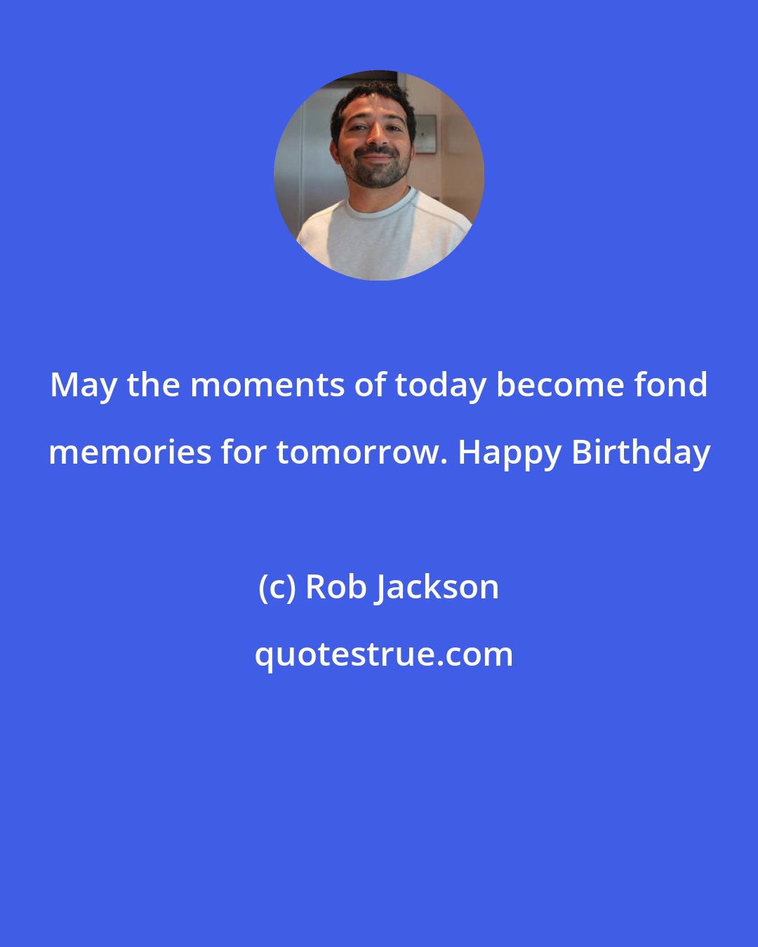 Rob Jackson: May the moments of today become fond memories for tomorrow. Happy Birthday