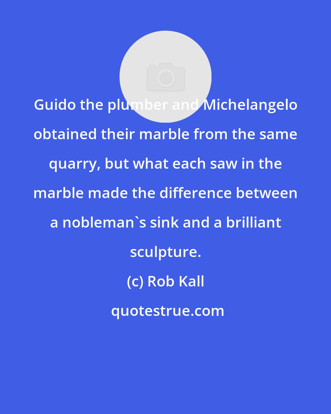 Rob Kall: Guido the plumber and Michelangelo obtained their marble from the same quarry, but what each saw in the marble made the difference between a nobleman's sink and a brilliant sculpture.