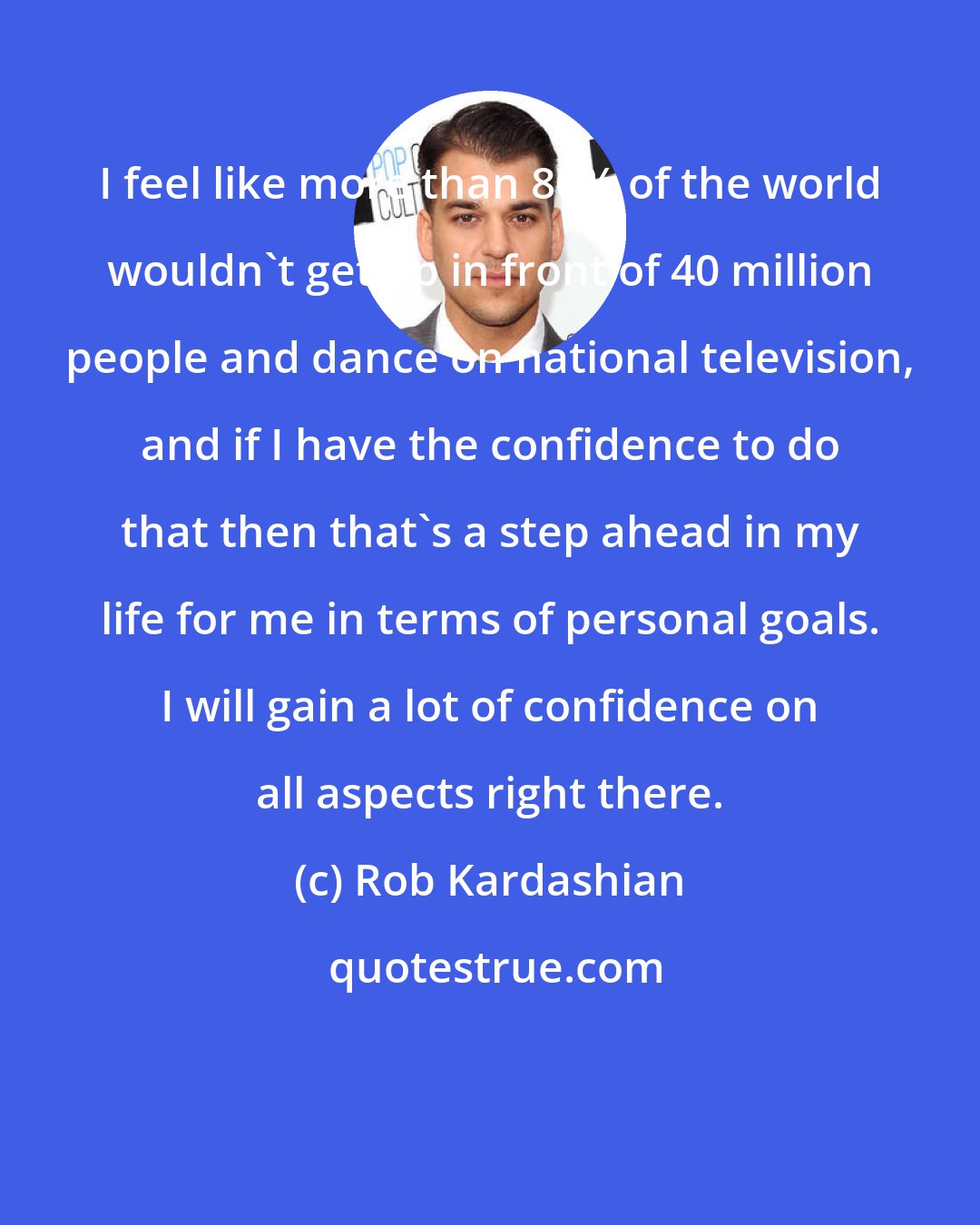 Rob Kardashian: I feel like more than 80% of the world wouldn't get up in front of 40 million people and dance on national television, and if I have the confidence to do that then that's a step ahead in my life for me in terms of personal goals. I will gain a lot of confidence on all aspects right there.