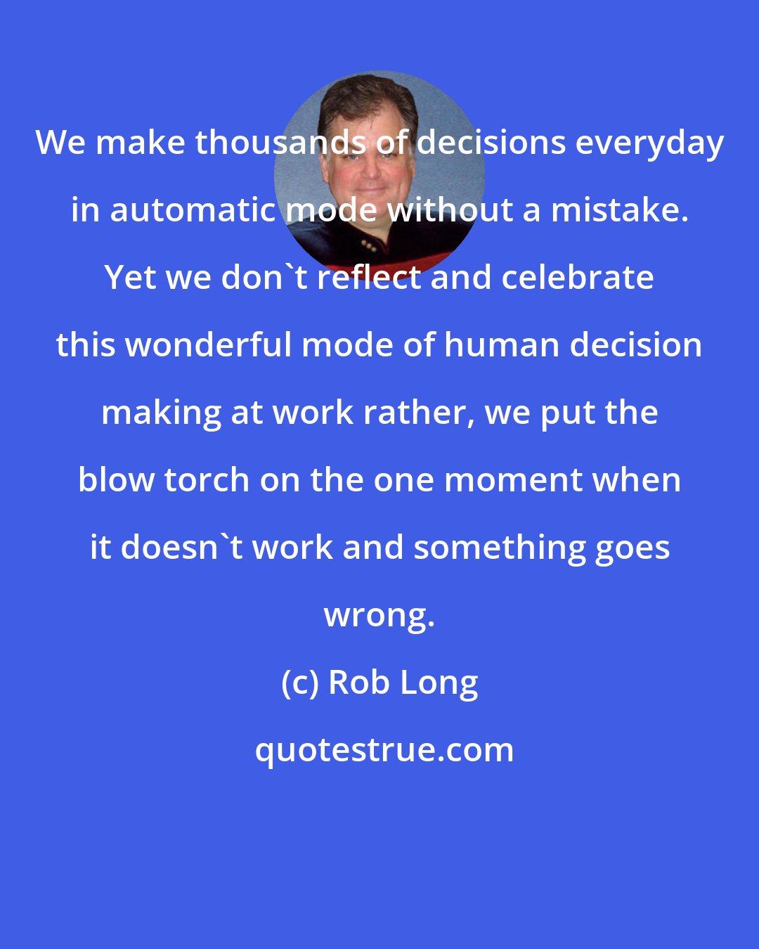 Rob Long: We make thousands of decisions everyday in automatic mode without a mistake. Yet we don't reflect and celebrate this wonderful mode of human decision making at work rather, we put the blow torch on the one moment when it doesn't work and something goes wrong.