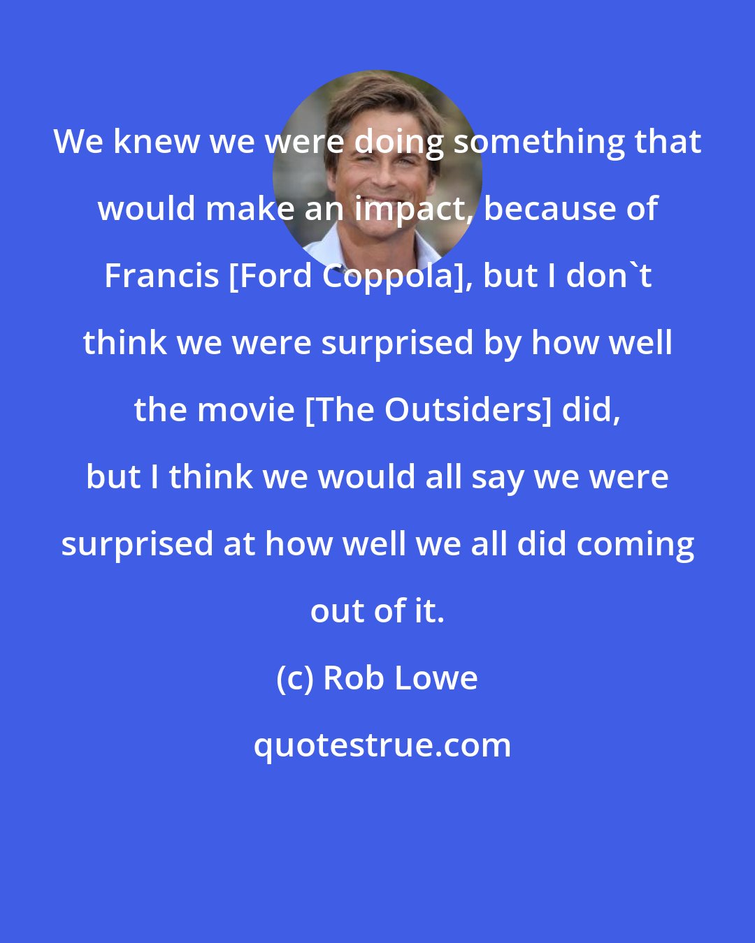 Rob Lowe: We knew we were doing something that would make an impact, because of Francis [Ford Coppola], but I don't think we were surprised by how well the movie [The Outsiders] did, but I think we would all say we were surprised at how well we all did coming out of it.