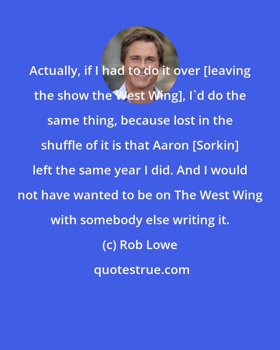 Rob Lowe: Actually, if I had to do it over [leaving the show the West Wing], I'd do the same thing, because lost in the shuffle of it is that Aaron [Sorkin] left the same year I did. And I would not have wanted to be on The West Wing with somebody else writing it.