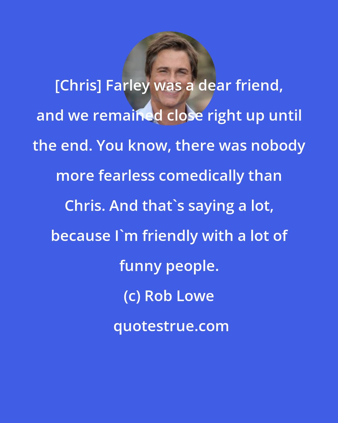 Rob Lowe: [Chris] Farley was a dear friend, and we remained close right up until the end. You know, there was nobody more fearless comedically than Chris. And that's saying a lot, because I'm friendly with a lot of funny people.