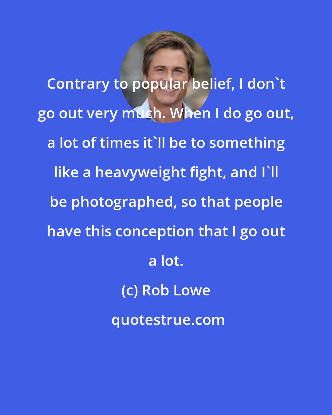 Rob Lowe: Contrary to popular belief, I don't go out very much. When I do go out, a lot of times it'll be to something like a heavyweight fight, and I'll be photographed, so that people have this conception that I go out a lot.