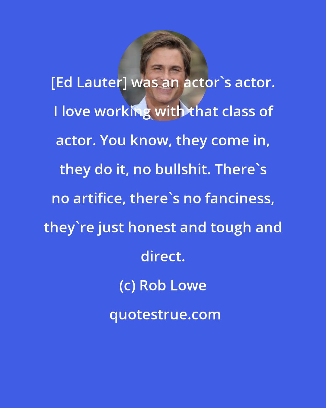 Rob Lowe: [Ed Lauter] was an actor's actor. I love working with that class of actor. You know, they come in, they do it, no bullshit. There's no artifice, there's no fanciness, they're just honest and tough and direct.