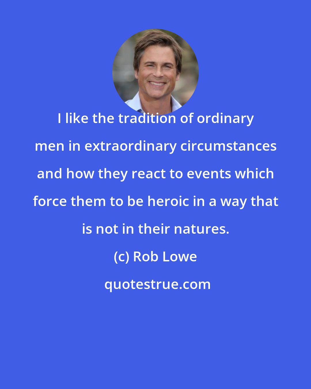 Rob Lowe: I like the tradition of ordinary men in extraordinary circumstances and how they react to events which force them to be heroic in a way that is not in their natures.