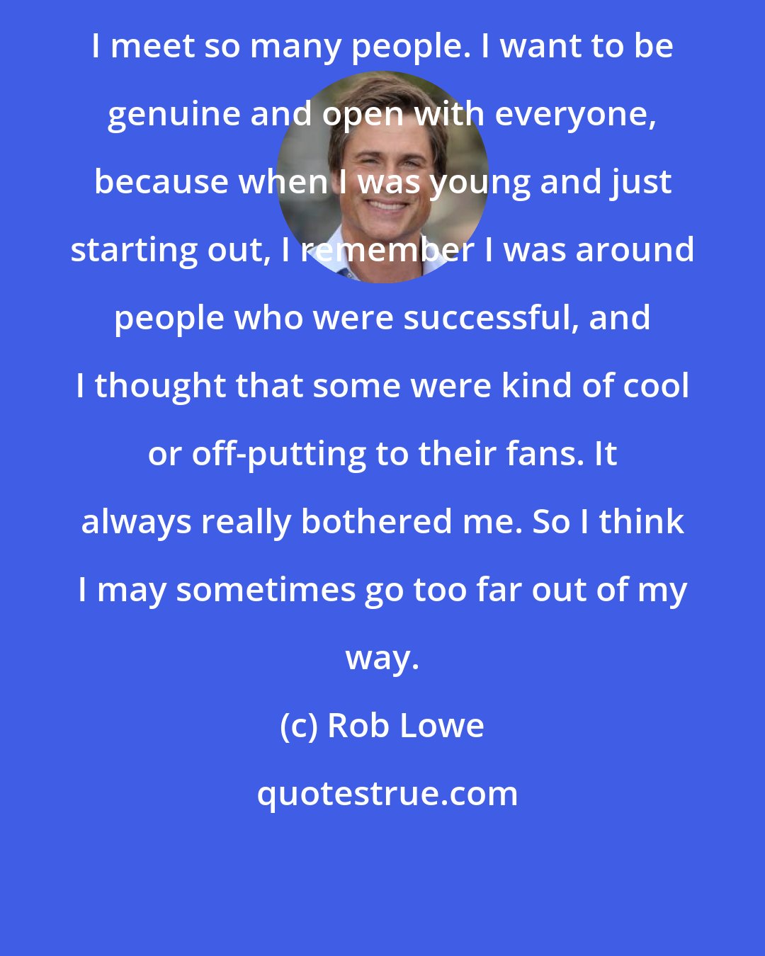 Rob Lowe: I meet so many people. I want to be genuine and open with everyone, because when I was young and just starting out, I remember I was around people who were successful, and I thought that some were kind of cool or off-putting to their fans. It always really bothered me. So I think I may sometimes go too far out of my way.