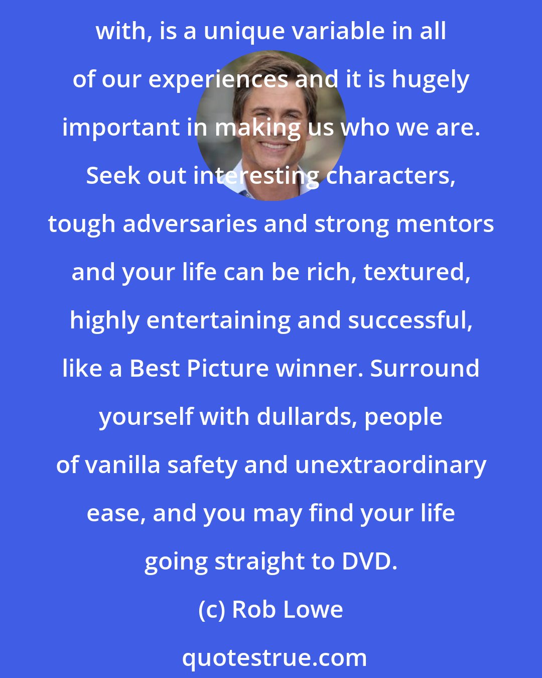 Rob Lowe: I think it was Alfred Hitchcock who said 90 percent of successful moviemaking is in the casting. The same is true in life. Who you are exposed to, who you choose to surround yourself with, is a unique variable in all of our experiences and it is hugely important in making us who we are. Seek out interesting characters, tough adversaries and strong mentors and your life can be rich, textured, highly entertaining and successful, like a Best Picture winner. Surround yourself with dullards, people of vanilla safety and unextraordinary ease, and you may find your life going straight to DVD.