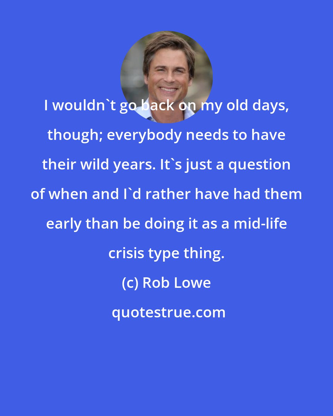 Rob Lowe: I wouldn't go back on my old days, though; everybody needs to have their wild years. It's just a question of when and I'd rather have had them early than be doing it as a mid-life crisis type thing.