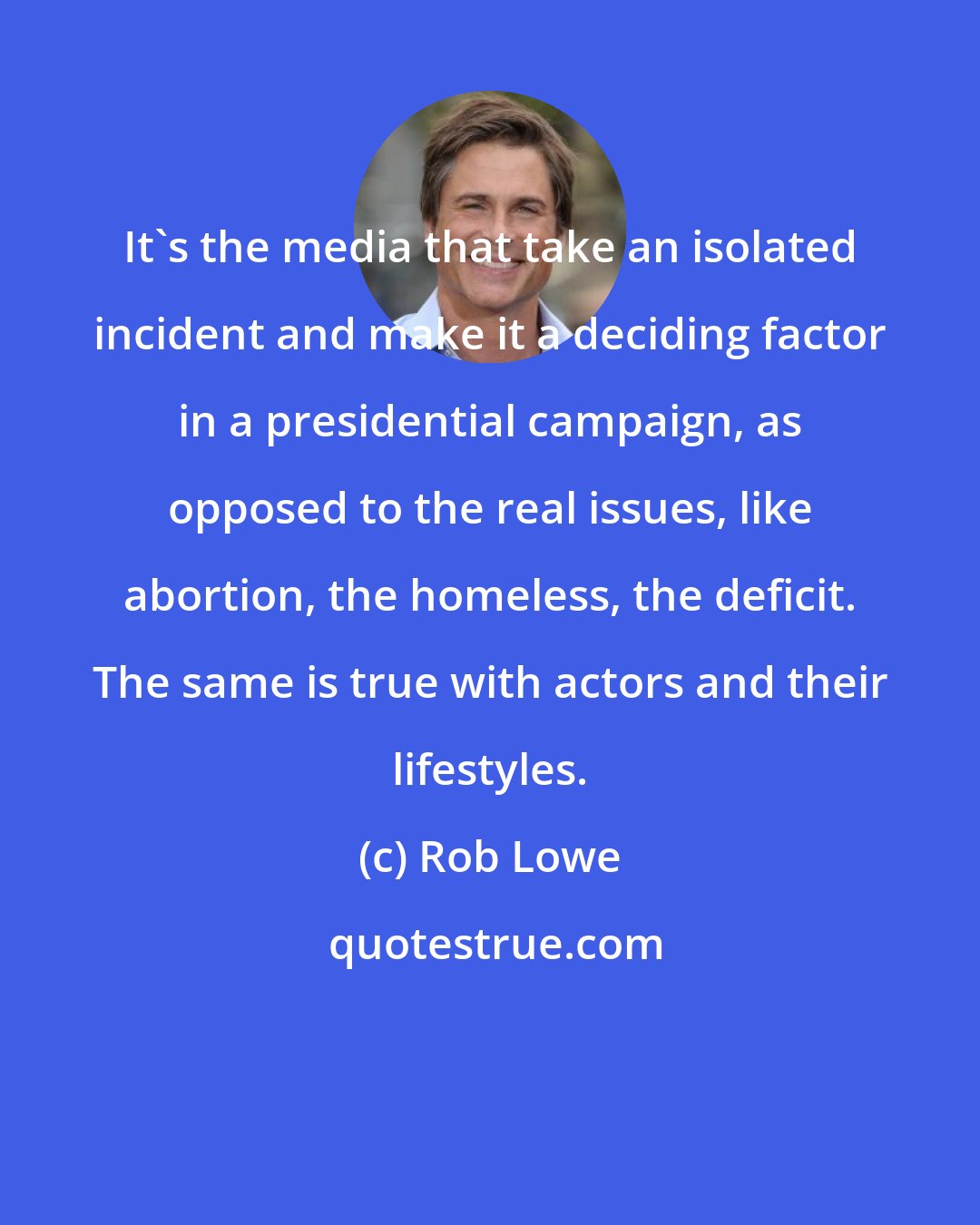 Rob Lowe: It's the media that take an isolated incident and make it a deciding factor in a presidential campaign, as opposed to the real issues, like abortion, the homeless, the deficit. The same is true with actors and their lifestyles.