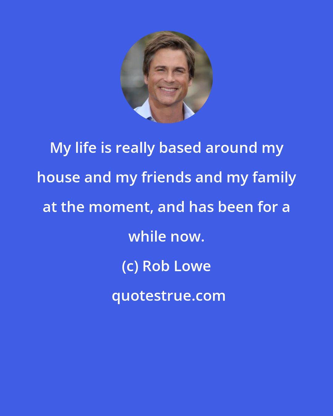 Rob Lowe: My life is really based around my house and my friends and my family at the moment, and has been for a while now.