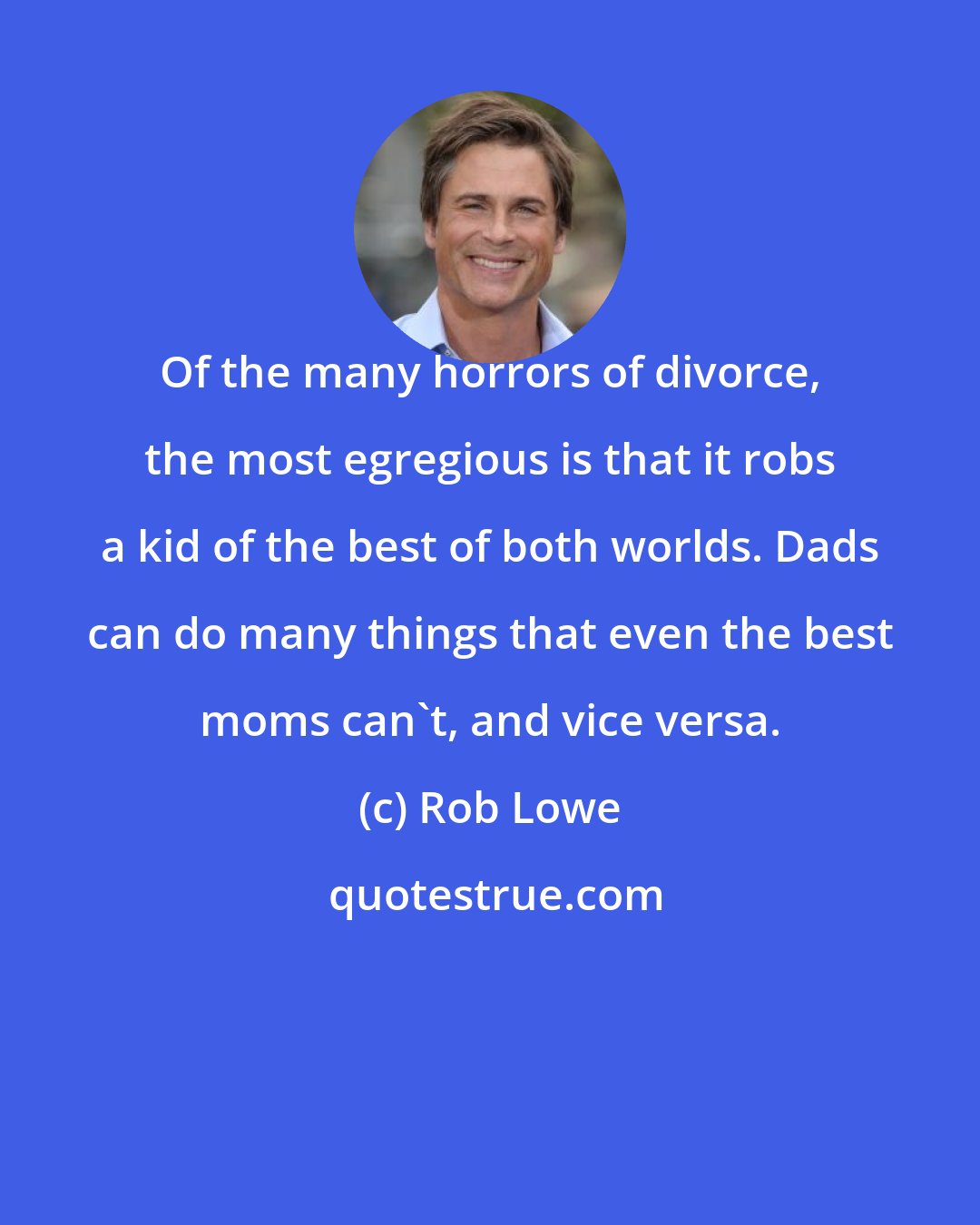 Rob Lowe: Of the many horrors of divorce, the most egregious is that it robs a kid of the best of both worlds. Dads can do many things that even the best moms can't, and vice versa.