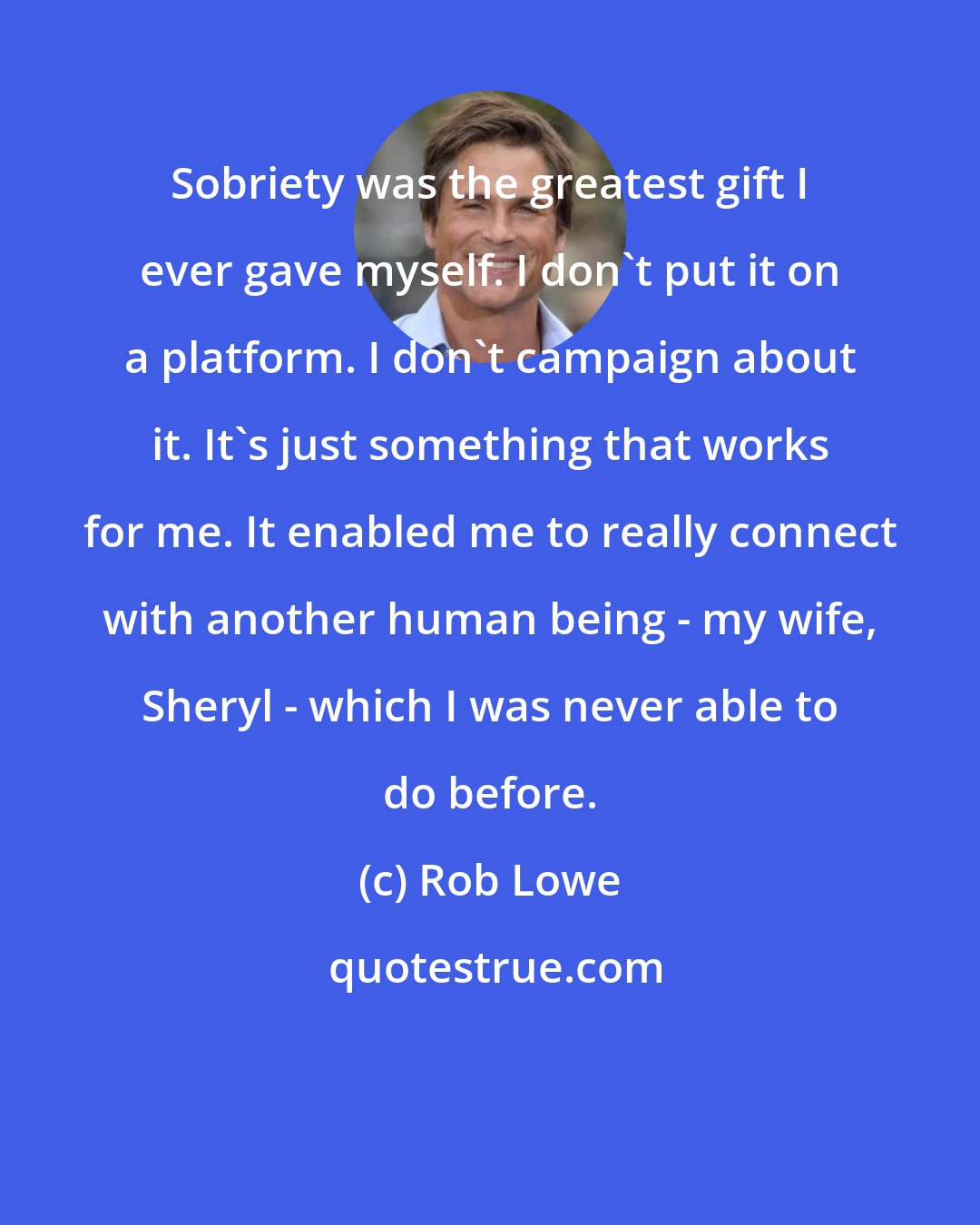 Rob Lowe: Sobriety was the greatest gift I ever gave myself. I don't put it on a platform. I don't campaign about it. It's just something that works for me. It enabled me to really connect with another human being - my wife, Sheryl - which I was never able to do before.