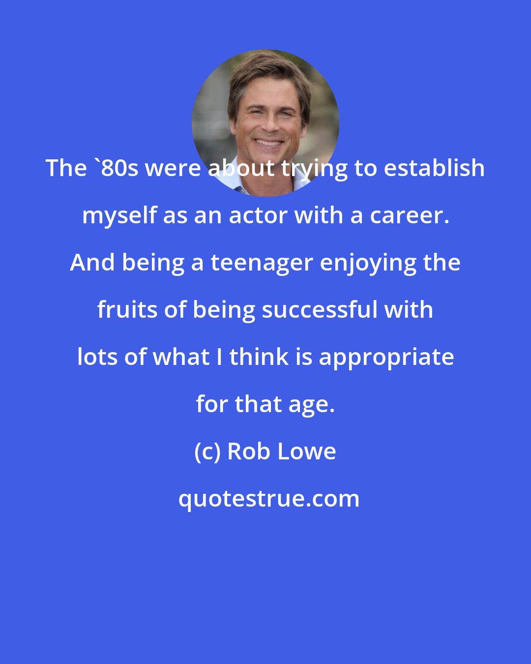 Rob Lowe: The '80s were about trying to establish myself as an actor with a career. And being a teenager enjoying the fruits of being successful with lots of what I think is appropriate for that age.