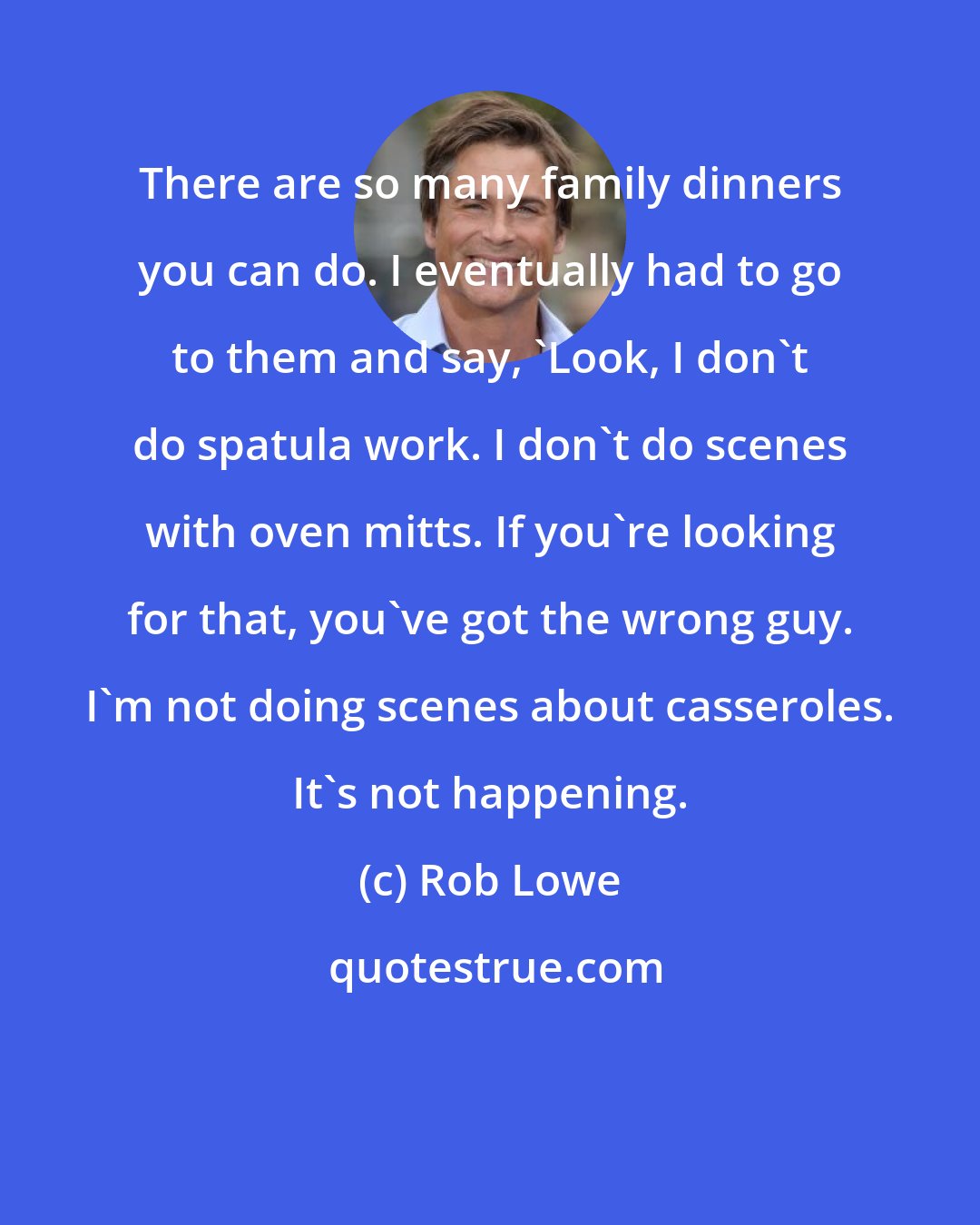 Rob Lowe: There are so many family dinners you can do. I eventually had to go to them and say, 'Look, I don't do spatula work. I don't do scenes with oven mitts. If you're looking for that, you've got the wrong guy. I'm not doing scenes about casseroles. It's not happening.