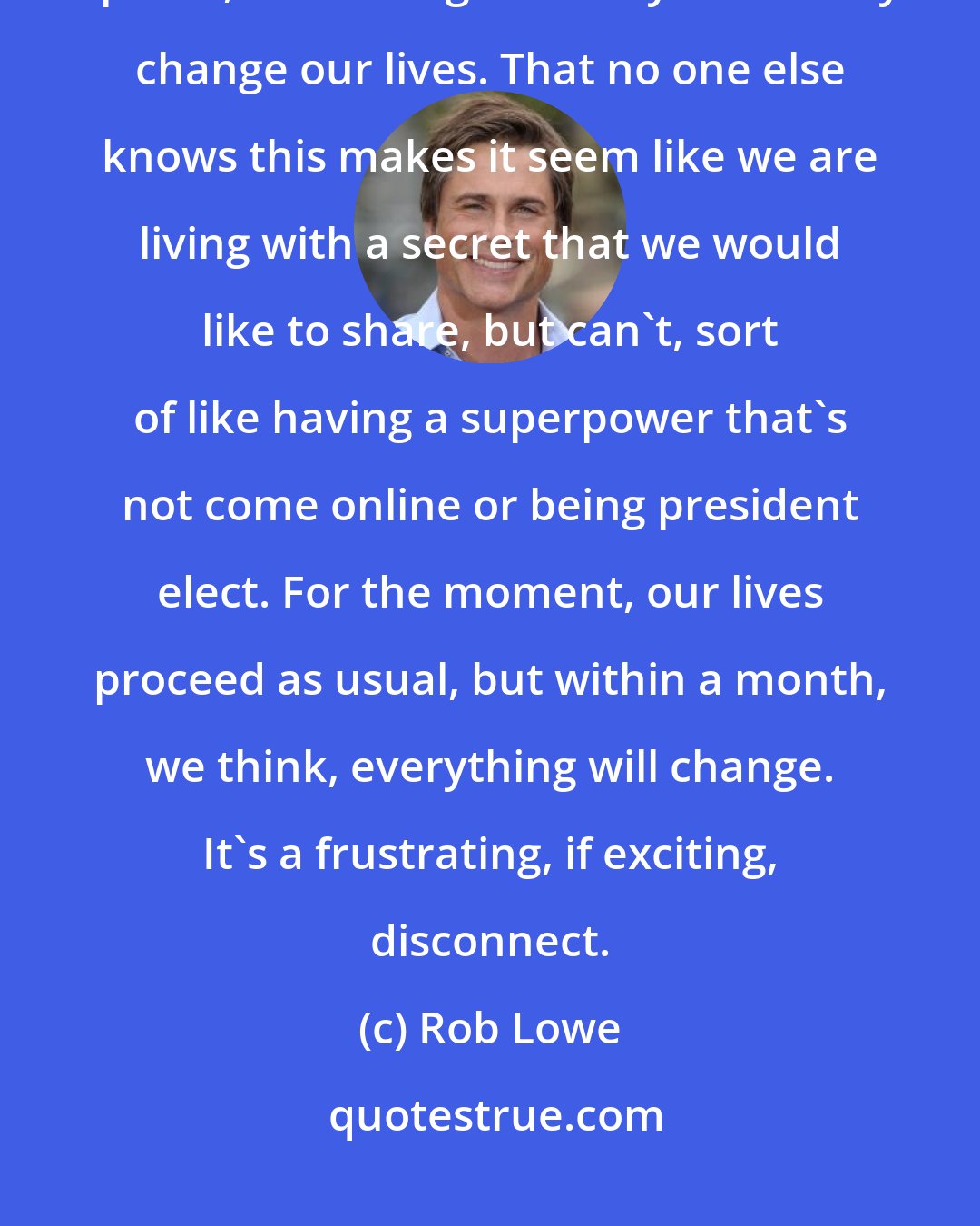 Rob Lowe: We all have a suspicion and hope that we've just been part of something special, something that may eventually change our lives. That no one else knows this makes it seem like we are living with a secret that we would like to share, but can't, sort of like having a superpower that's not come online or being president elect. For the moment, our lives proceed as usual, but within a month, we think, everything will change. It's a frustrating, if exciting, disconnect.