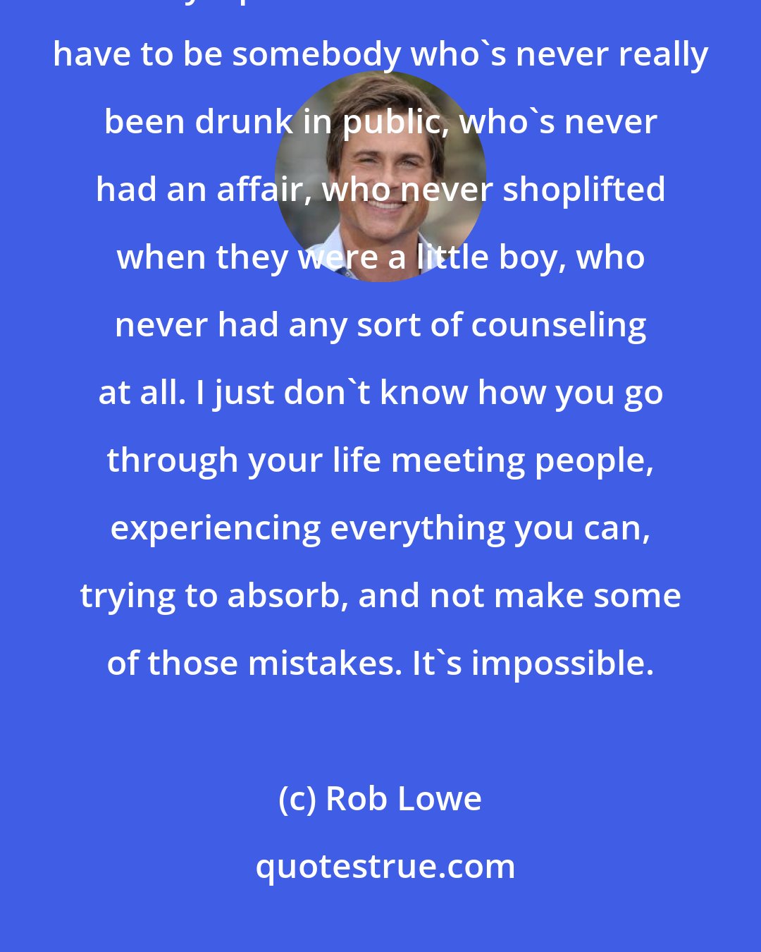 Rob Lowe: What kind of person would run for president of the United States in today's political climate? It would have to be somebody who's never really been drunk in public, who's never had an affair, who never shoplifted when they were a little boy, who never had any sort of counseling at all. I just don't know how you go through your life meeting people, experiencing everything you can, trying to absorb, and not make some of those mistakes. It's impossible.