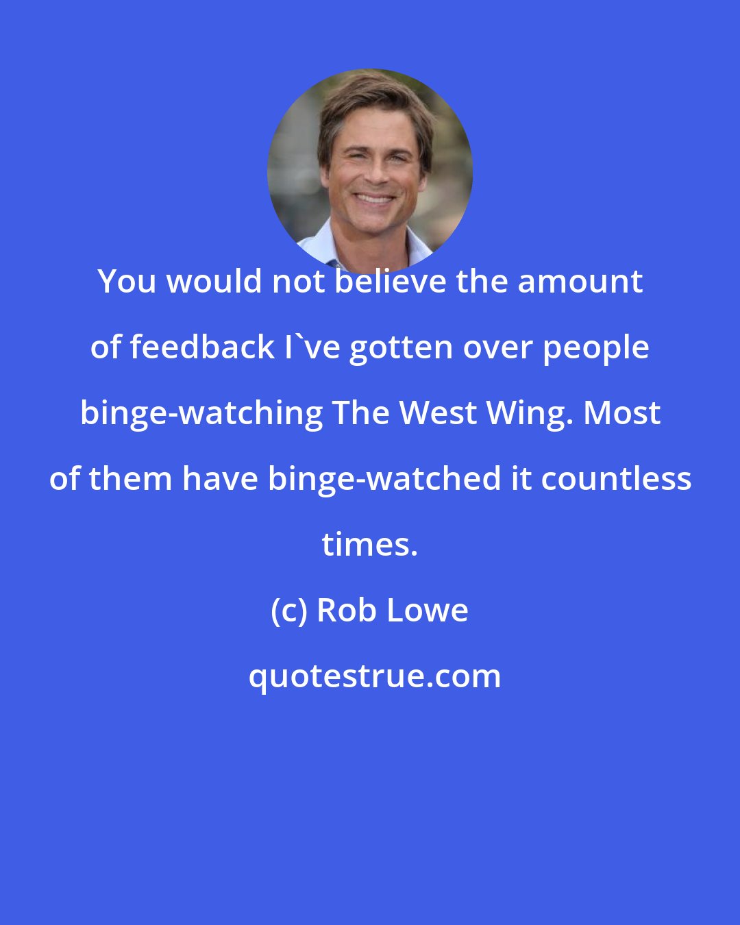 Rob Lowe: You would not believe the amount of feedback I've gotten over people binge-watching The West Wing. Most of them have binge-watched it countless times.