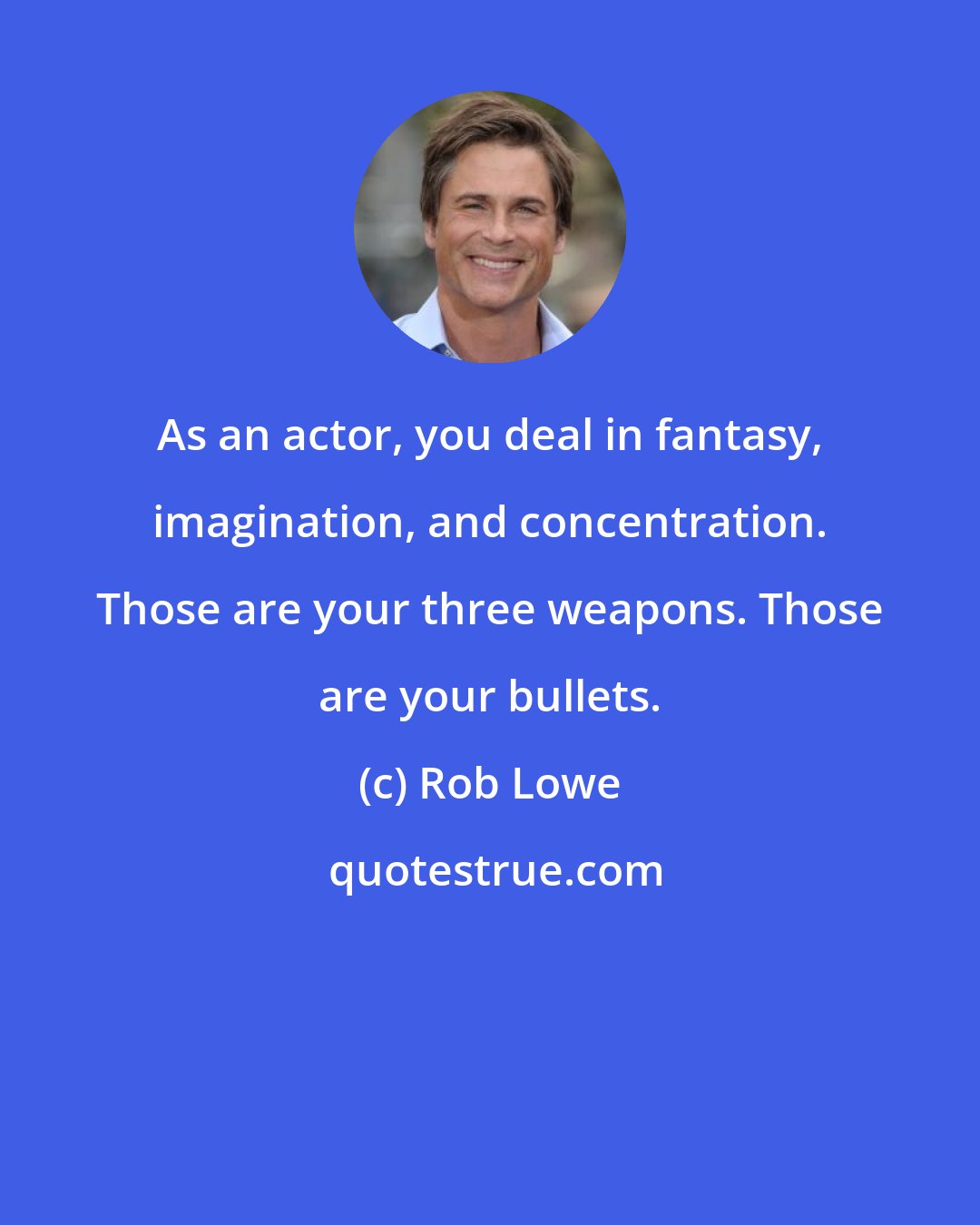 Rob Lowe: As an actor, you deal in fantasy, imagination, and concentration. Those are your three weapons. Those are your bullets.