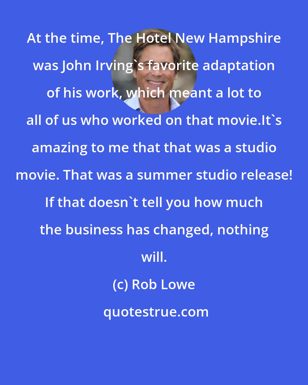 Rob Lowe: At the time, The Hotel New Hampshire was John Irving's favorite adaptation of his work, which meant a lot to all of us who worked on that movie.It's amazing to me that that was a studio movie. That was a summer studio release! If that doesn't tell you how much the business has changed, nothing will.