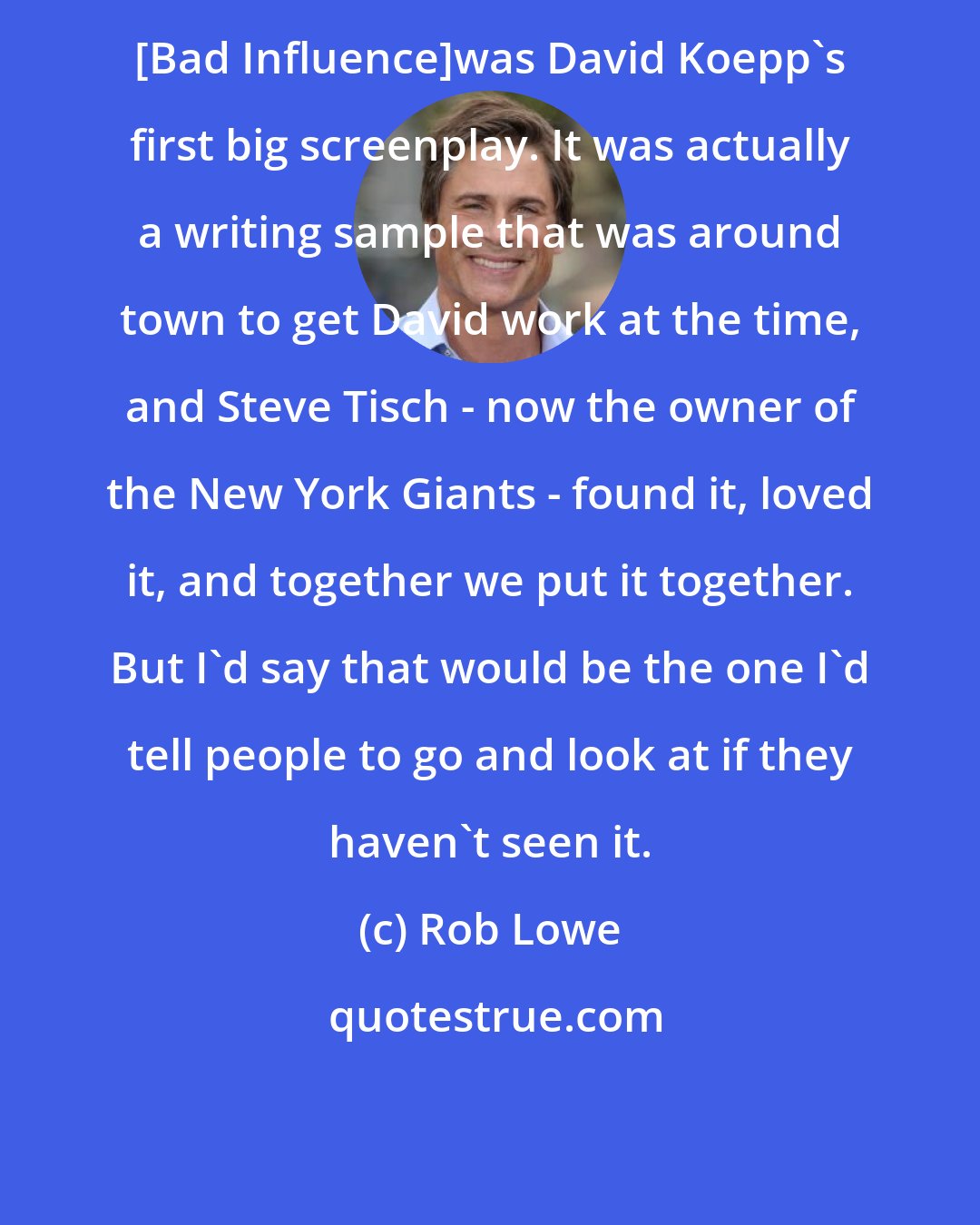 Rob Lowe: [Bad Influence]was David Koepp's first big screenplay. It was actually a writing sample that was around town to get David work at the time, and Steve Tisch - now the owner of the New York Giants - found it, loved it, and together we put it together. But I'd say that would be the one I'd tell people to go and look at if they haven't seen it.