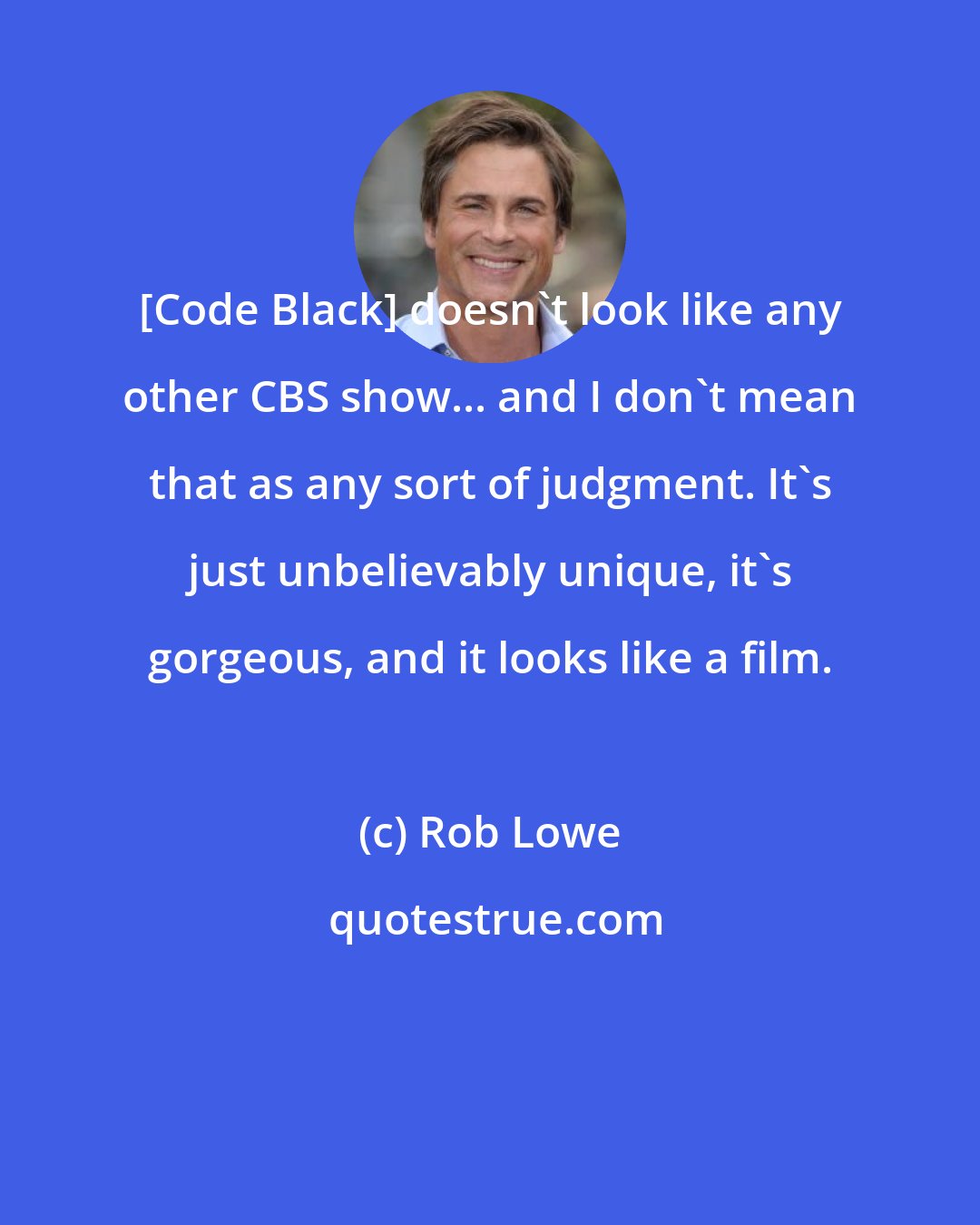 Rob Lowe: [Code Black] doesn't look like any other CBS show... and I don't mean that as any sort of judgment. It's just unbelievably unique, it's gorgeous, and it looks like a film.